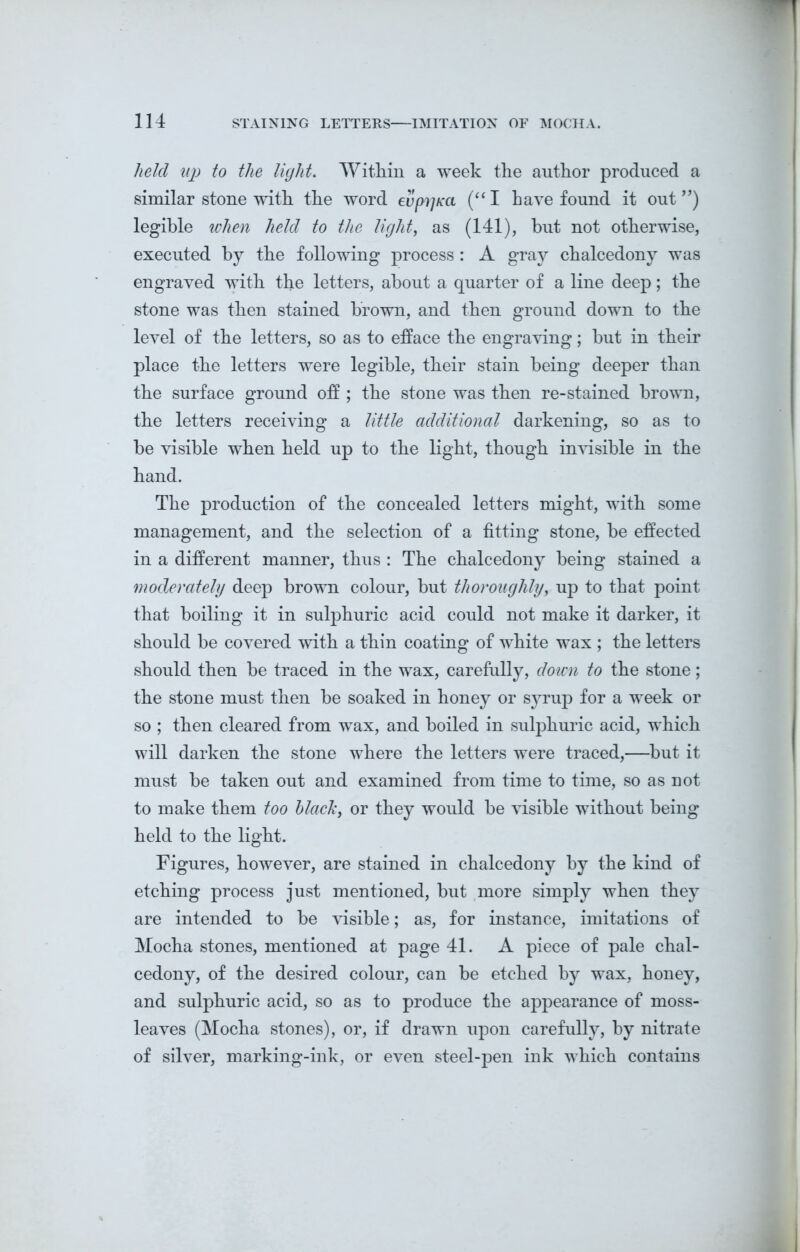 held up to the light. Within a week the author produced a similar stone with the word evprjKa (“ I have found it out ”) legible when held to the light, as (141), but not otherwise, executed by the following process : A gray chalcedony was engraved with the letters, about a quarter of a line deep; the stone was then stained brown, and then ground down to the level of the letters, so as to efface the engraving; but in their place the letters were legible, their stain being deeper than the surface ground off ; the stone was then re-stained brown, the letters receiving a little additional darkening, so as to be visible when held up to the light, though invisible in the hand. The production of the concealed letters might, with some management, and the selection of a fitting stone, be effected in a different manner, thus : The chalcedony being stained a moderately deep brown colour, but thoroughly, up to that point that boiling it in sulphuric acid could not make it darker, it should be covered with a thin coating of white wax ; the letters should then be traced in the wax, carefully, down to the stone; the stone must then be soaked in honey or syrup for a week or so ; then cleared from wax, and boiled in sulphuric acid, which will darken the stone where the letters were traced,—but it must be taken out and examined from time to time, so as not to make them too black, or they would be visible without being held to the light. Figures, however, are stained in chalcedony by the kind of etching process just mentioned, but more simply when they are intended to be visible; as, for instance, imitations of Mocha stones, mentioned at page 41. A piece of pale chal- cedony, of the desired colour, can be etched by wax, honey, and sulphuric acid, so as to produce the appearance of moss- leaves (Mocha stones), or, if drawn upon carefully, by nitrate of silver, marking-ink, or even steel-pen ink which contains