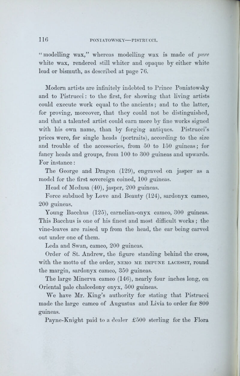“modelling wax,” whereas modelling wax is made of pure white wax, rendered still whiter and opaque by either white lead or bismuth, as described at page 76. Modern artists are infinitely indebted to Prince Poniatowsky and to Pistrucci: to the first, for showing that living artists could execute work equal to the ancients; and to the latter, for proving, moreover, that they could not be distinguished, and that a talented artist could earn more by fine works signed with his own name, than by forging antiques. Pistrucci’s prices were, for single heads (portraits), according to the size and trouble of the accessories, from 50 to 150 guineas; for fancy heads and groups, from 100 to 300 guineas and upwards. For instance: The George and Dragon (129), engraved on jasper as a model for the first sovereign coined, 100 guineas. Head of Medusa (40), jasper, 200 guineas. Force subdued by Love and Beauty (124), sardonyx cameo, 200 guineas. Young Bacchus (125), carnelian-onyx cameo, 300 guineas. This Bacchus is one of his finest and most difficult works ; the vine-leaves are raised up from the head, the ear being carved out under one of them. Leda and Swan, cameo, 200 guineas. Order of St. Andrew, the figure standing behind the cross, with the motto of the order, nemo me impitne lacessit, round the margin, sardonyx cameo, 350 guineas. The large Minerva cameo (146), nearly four inches long, on Oriental pale chalcedony onyx, 500 guineas. We have Mr. King’s authority for stating that Pistrucci made the large cameo of Augustus and Livia to order for 800 guineas. Payne-Knight paid to a dealer £500 sterling for the Flora