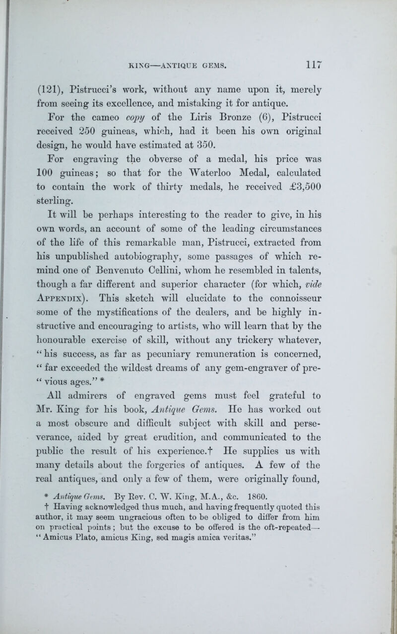 (121), Pistrucci’s work, without any name upon it, merely from seeing its excellence, and mistaking it for antique. For the cameo copy of the Liris Bronze (6), Pistrucci received 250 guineas, which, had it been his own original design, he would have estimated at 350. For engraving the obverse of a medal, his price was 100 guineas; so that for the Waterloo Medal, calculated to contain the work of thirty medals, he received £3,500 sterling. It will he perhaps interesting to the reader to give, in his own words, an account of some of the leading circumstances of the life of this remarkable man, Pistrucci, extracted from his unpublished autobiography, some passages of which re- mind one of Benvenuto Cellini, whom he resembled in talents, though a far different and superior character (for which, vide Appendix). This sketch will elucidate to the connoisseur some of the mystifications of the dealers, and be highly in- structive and encouraging to artists, who will learn that by the honourable exercise of skill, without any trickery whatever, “his success, as far as pecuniary remuneration is concerned, “ far exceeded the wildest dreams of any gem-engraver of pre- “ vious ages.” * All admirers of engraved gems must feel grateful to Mr. King for his book, Antique Gems. He has worked out a most obscure and difficult subject with skill and perse- verance, aided by great erudition, and communicated to the public the result of his experience, t He supplies us with many details about the forgeries of antiques. A few of the real antiques, and only a few of them, were originally found, * Antique Gems. By Eev. 0. W. King, M.A., &c. 1860. t Haying acknowledged thus much, and having frequently quoted this author, it may seem ungracious often to be obliged to differ from him on practical points; but the excuse to be offered is the oft-repeated—- “ Amicus Plato, amicus King, sed magis arnica veritas.”