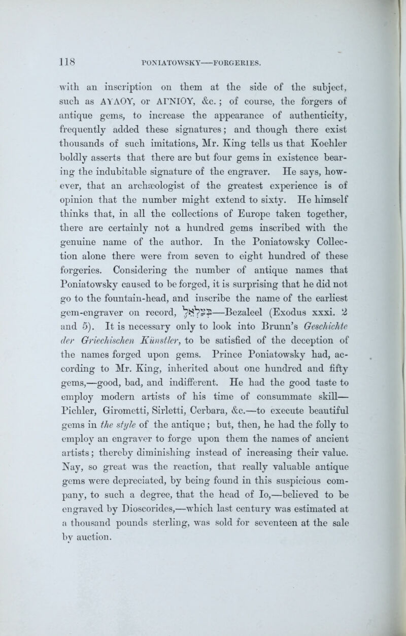 with an inscription on them at the side of the subject, such as AYAOY, or ArNlOY, &c. ; of course, the forgers of antique gems, to increase the appearance of authenticity, frequently added these signatures; and though there exist thousands of such imitations, Mr. King tells us that Koehler boldly asserts that there are hut four gems in existence bear- ing the indubitable signature of the engraver. He says, how- ever, that an archaeologist of the greatest experience is of opinion that the number might extend to sixty. He himself thinks that, in all the collections of Europe taken together, there are certainly not a hundred gems inscribed with the genuine name of the author. In the Poniatowsky Collec- tion alone there were from seven to eight hundred of these forgeries. Considering the number of antique names that Poniatowsky caused to be forged, it is surprising that he did not go to the fountain-head, and inscribe the name of the earliest gem-engraver on record, brfpSji—Bezaleel (Exodus xxxi. 2 and 5). It is necessary only to look into Brunn’s Geschichte der Griechischen Kunstler, to be satisfied of the deception of the names forged upon gems. Prince Poniatowsky had, ac- cording to Mr. King, inherited about one hundred and fifty gems,—good, bad, and indifferent. He had the good taste to employ modern artists of his time of consummate skill— Pichler, Girometti, Sirletti, Cerbara, &c.—to execute beautiful gems in the style of the antique; but, then, he had the folly to employ an engraver to forge upon them the names of ancient artists; thereby diminishing instead of increasing their value. Nay, so great was the reaction, that really valuable antique gems were depreciated, by being found in this suspicious com- pany, to such a degree, that the head of Io,—believed to be engraved by Dioscorides,—which last century was estimated at a thousand pounds sterling, was sold for seventeen at the sale by auction.