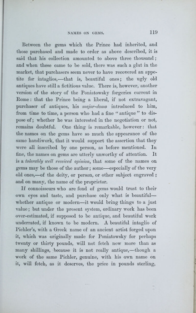 Between the gems which the Prince had inherited, and those purchased and made to order as above described, it is said that his collection amounted to above three thousand; and when these came to be sold, there was such a glut in the market, that purchasers seem never to have recovered an appe- tite for intaglios,—that is, beautiful ones; the ugly old antiques have still a fictitious value. There is, however, another version of the story of the Poniatowsky forgeries current in Pome : that the Prince being a liberal, if not extravagant, purchaser of antiques, his major-domo introduced to him, from time to time, a person who had a fine “ antique ” to dis- pose of; whether he was interested in the negotiation or not, remains doubtful. One thing is remarkable, however: that the names on the gems have so much the appearance of the same handiwork, that it would support the assertion that they were all inscribed by one person, as before mentioned. In fine, the names on gems are utterly unworthy of attention. It is a tolerably icell received opinion, that some of the names on gems may be those of the author; some—especially of the very old ones,—of the deity, or person, or other subject engraved ; and on many, the name of the proprietor. If connoisseurs who are fond of gems would trust to their own eyes and taste, and purchase only what is beautiful— whether antique or modern—it would bring things to a just value; but under the present system, ordinary work has been over-estimated, if supposed to be antique, and beautiful work underrated, if known to be modern. A beautiful intaglio of Pichler’s, with a Greek name of an ancient artist forged upon it, which was originally made for Poniatowsky for perhaps twenty or thirty pounds, will not fetch now more than as many shillings, because it is not really antique,—though a work of the same Pichler, genuine, with his own name on it, will fetch, as it deserves, the price in pounds sterling,