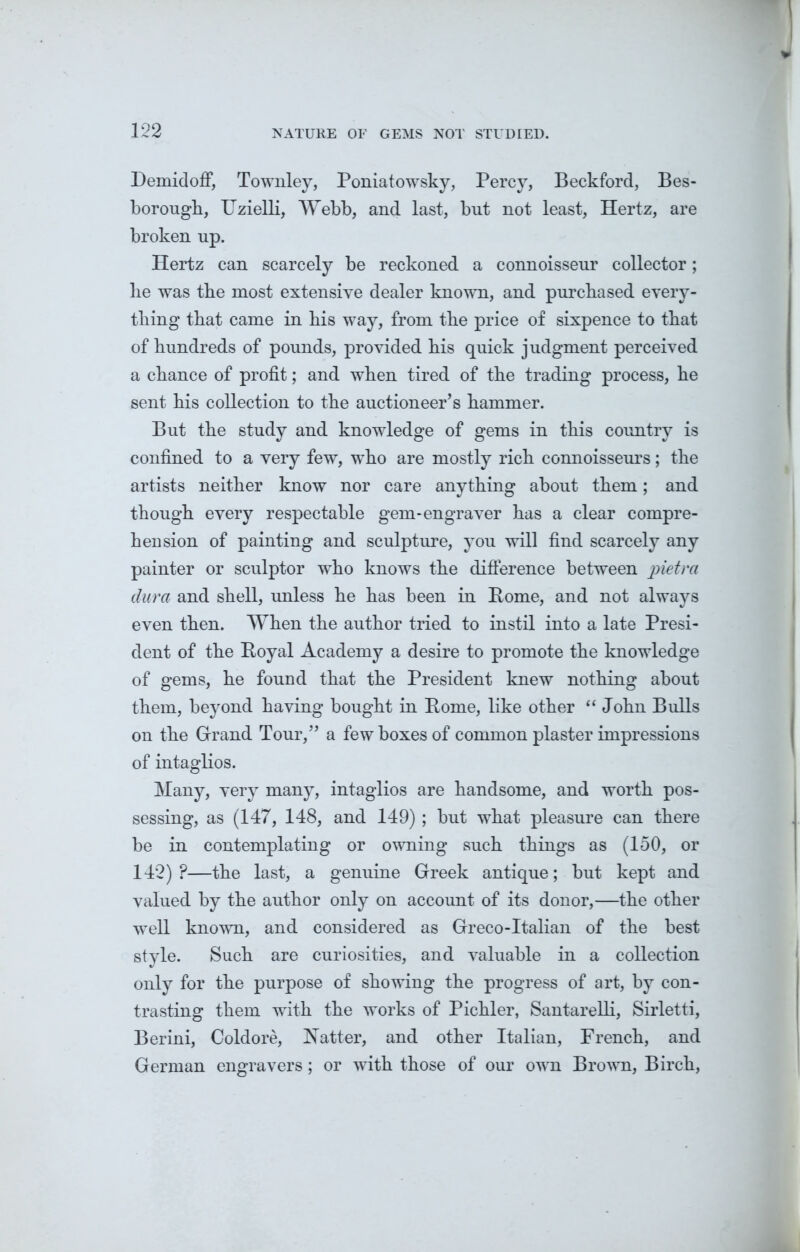 DemidofF, Townley, Poniatowsky, Percy, Beckford, Bes- borougli, Uzielli, Webb, and last, but not least, Hertz, are broken up. Hertz can scarcely be reckoned a connoisseur collector; lie was tbe most extensive dealer known, and purchased every- thing that came in his way, from the price of sixpence to that of hundreds of pounds, provided his quick judgment perceived a chance of profit; and when tired of the trading process, he sent his collection to the auctioneer’s hammer. But the study and knowledge of gems in this country is confined to a very few, who are mostly rich connoisseurs; the artists neither know nor care anything about them; and though every respectable gem-engraver has a clear compre- hension of painting and sculpture, you will find scarcely any painter or sculptor who knows the difference between pietra dura and shell, unless he has been in Pome, and not always even then. When the author tried to instil into a late Presi- dent of the Poyal Academy a desire to promote the knowledge of gems, he found that the President knew nothing about them, beyond having bought in Pome, like other “ John Bulls on the Grand Tour,” a few boxes of common plaster impressions of intaglios. Many, very many, intaglios are handsome, and worth pos- sessing, as (147, 148, and 149); but what pleasure can there be in contemplating or owning such things as (150, or 142)?—the last, a genuine Greek antique; but kept and valued by the author only on account of its donor,—the other well known, and considered as Greco-Italian of the best style. Such are curiosities, and valuable in a collection only for the purpose of showing the progress of art, by con- trasting them with the works of Pichler, Santarelli, Sirletti, Berini, Coldore, Hatter, and other Italian, French, and German engravers; or with those of our own Brown, Birch,