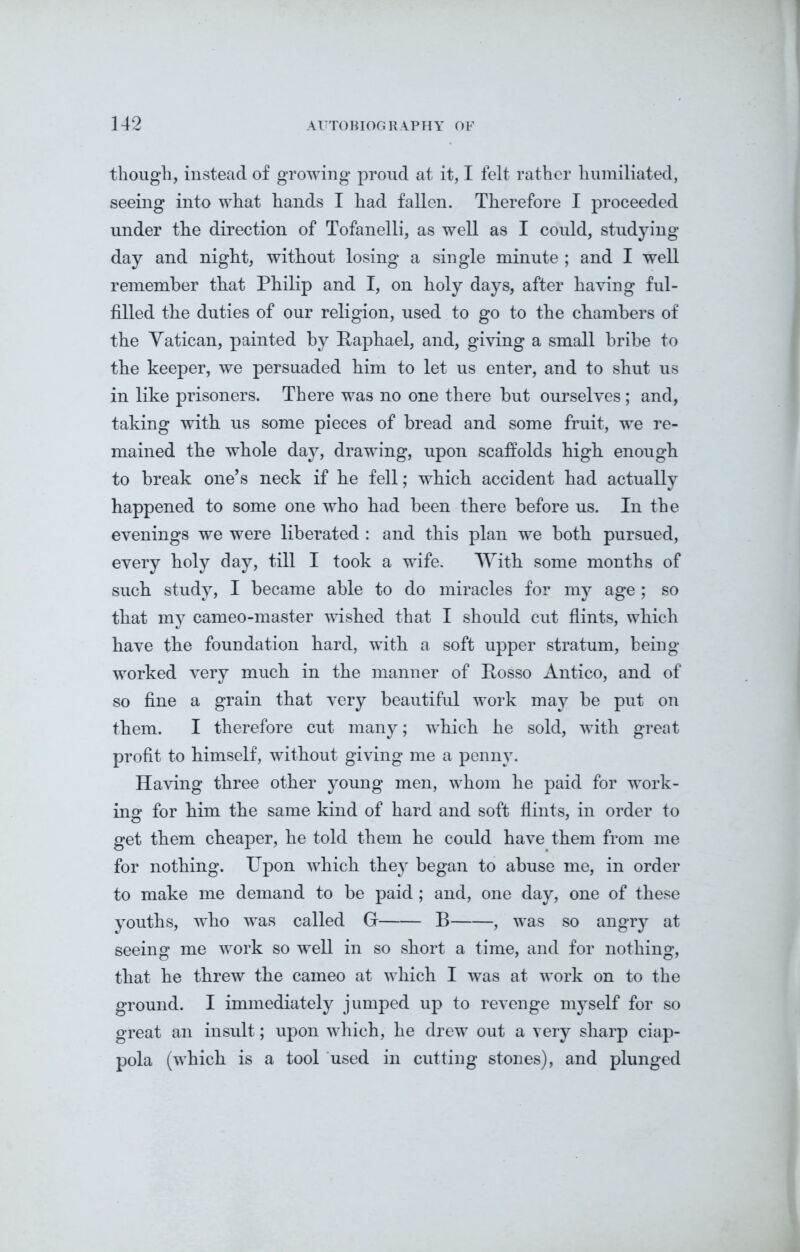 though, instead of growing proud at it, I felt rather humiliated, seeing into what hands I had fallen. Therefore I proceeded under the direction of Tofanelli, as well as I could, studying day and night, without losing a single minute ; and I well remember that Philip and I, on holy days, after having ful- filled the duties of our religion, used to go to the chambers of the Vatican, painted by Raphael, and, giving a small bribe to the keeper, we persuaded him to let us enter, and to shut us in like prisoners. There was no one there but ourselves; and, taking with us some pieces of bread and some fruit, we re- mained the whole day, drawing, upon scaffolds high enough to break one’s neck if he fell; which accident had actually happened to some one who had been there before us. In the evenings we were liberated : and this plan we both pursued, every holy day, till I took a wife. With some months of such study, I became able to do miracles for my age ; so that my cameo-master wished that I should cut flints, which have the foundation hard, with a soft upper stratum, being worked very much in the manner of Rosso Antico, and of so fine a grain that very beautiful work may be put on them. I therefore cut many; which he sold, with great profit to himself, without giving me a penny. Having three other young men, whom he paid for work- ing for him the same kind of hard and soft flints, in order to get them cheaper, he told them he could have them from me for nothing. Upon which they began to abuse me, in order to make me demand to be paid; and, one day, one of these youths, who was called G B , was so angry at seeing me work so well in so short a time, and for nothing, that he threw the cameo at which I was at work on to the ground. I immediately jumped up to revenge myself for so great an insult; upon which, he drew out a very sharp ciap- pola (which is a tool used in cutting stones), and plunged
