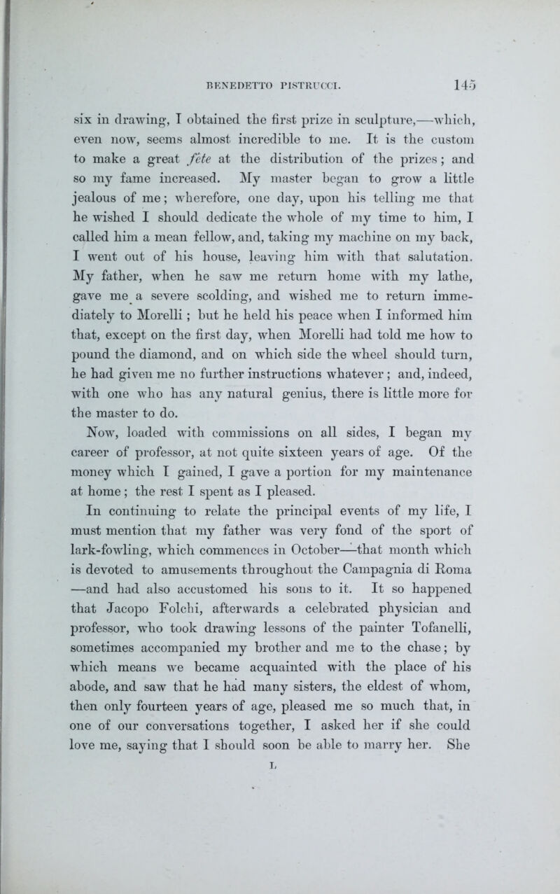 six in drawing, I obtained the first prize in sculpture,—which, even now, seems almost incredible to me. It is the custom to make a great fete at the distribution of the prizes; and so my fame increased. My master began to grow a little jealous of me; wherefore, one day, upon his telling me that he wished I should dedicate the whole of my time to him, I called him a mean fellow, and, taking my machine on my back, I went out of his house, leaving him with that salutation. My father, when he saw me return home with my lathe, gave me a severe scolding, and wished me to return imme- diately to Morelli; but he held his peace when I informed him that, except on the first day, when Morelli had told me how to pound the diamond, and on which side the wheel should turn, he had given me no further instructions whatever; and, indeed, with one who has any natural genius, there is little more for the master to do. Now, loaded with commissions on all sides, I began my career of professor, at not quite sixteen years of age. Of the money which I gained, I gave a portion for my maintenance at home; the rest I spent as I pleased. In continuing to relate the principal events of my life, I must mention that my father was very fond of the sport of lark-fowling, which commences in October—that month which is devoted to amusements throughout the Campagnia di Roma —and had also accustomed his sons to it. It so happened that Jacopo Folchi, afterwards a celebrated physician and professor, who took drawing lessons of the painter Tofanelli, sometimes accompanied my brother and me to the chase; by which means we became acquainted with the place of his abode, and saw that he had many sisters, the eldest of whom, then only fourteen years of age, pleased me so much that, in one of our conversations together, I asked her if she could love me, saying that I should soon be able to marry her. She L