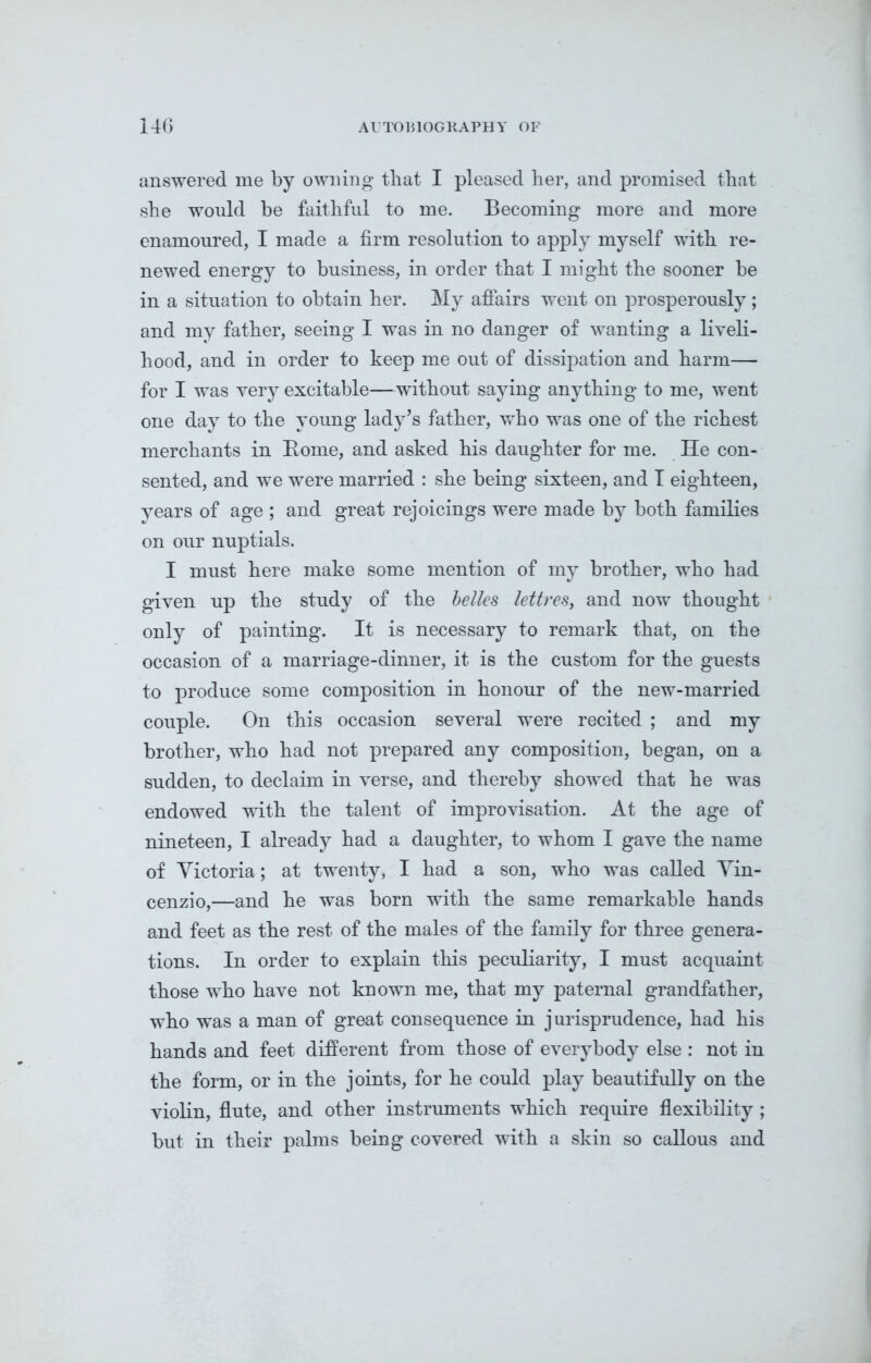 answered me by owning that I pleased her, and promised that sbe would be faithful to me. Becoming more and more enamoured, I made a firm resolution to apply myself with re- newed energy to business, in order that I might the sooner be in a situation to obtain her. My affairs went on prosperously ; and my father, seeing I was in no danger of wanting a liveli- hood, and in order to keep me out of dissipation and harm— for I was very excitable—without saying anything to me, went one day to the young lady’s father, who was one of the richest merchants in Rome, and asked his daughter for me. He con- sented, and we were married : she being sixteen, and T eighteen, years of age ; and great rejoicings were made by both families on our nuptials. I must here make some mention of my brother, who had given up the study of the belles lettres, and now thought only of painting. It is necessary to remark that, on the occasion of a marriage-dinner, it is the custom for the guests to produce some composition in honour of the new-married couple. On this occasion several were recited ; and my brother, who had not prepared any composition, began, on a sudden, to declaim in verse, and thereby showed that he was endowed with the talent of improvisation. At the age of nineteen, I already had a daughter, to whom I gave the name of Victoria; at twenty, I had a son, who was called Vin- cenzio,—and he was born with the same remarkable hands and feet as the rest of the males of the family for three genera- tions. In order to explain this peculiarity, I must acquaint those who have not known me, that my paternal grandfather, who was a man of great consequence in jurisprudence, had his hands and feet different from those of everybody else : not in the form, or in the joints, for he could play beautifully on the violin, flute, and other instruments which require flexibility ; but in their palms being covered with a skin so callous and