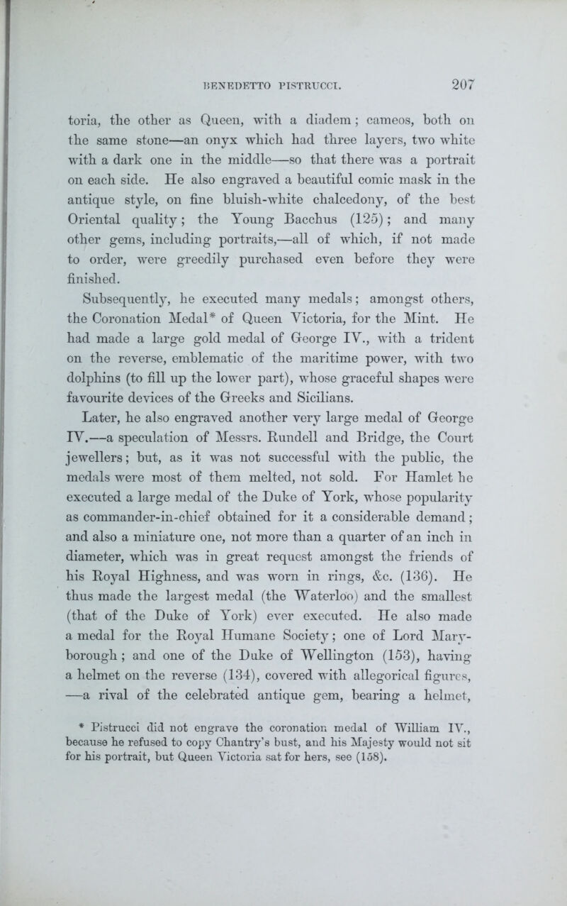 toria, tlie other as Queen, with a diadem; cameos, both on the same stone—an onyx which had three layers, two white with a dark one in the middle—so that there was a portrait on each side. He also engraved a beautiful comic mask in the antique style, on fine bluish-white chalcedony, of the best Oriental quality; the Young Bacchus (125); and many other gems, including portraits,—all of which, if not made to order, were greedily purchased even before they were finished. Subsequently, he executed many medals; amongst others, the Coronation Medal* of Queen Victoria, for the Mint. He had made a large gold medal of George IV., with a trident on the reverse, emblematic of the maritime power, with two dolphins (to fill up the lower part), whose graceful shapes were favourite devices of the Greeks and Sicilians. Later, he also engraved another very large medal of George IV.—a speculation of Messrs. It undell and Bridge, the Court jewellers; but, as it was not successful with the public, the medals were most of them melted, not sold. For Hamlet he executed a large medal of the Duke of York, whose popularity as commander-in-chief obtained for it a considerable demand; and also a miniature one, not more than a quarter of an inch in diameter, which was in great request amongst the friends of his Boyal Highness, and was worn in rings, &c. (136). He thus made the largest medal (the Waterloo) and the smallest (that of the Duke of York) ever executed. He also made a medal for the Boyal Humane Society; one of Lord Mary- borough ; and one of the Duke of Wellington (153), having a helmet on the reverse (134), covered with allegorical figures, —a rival of the celebrated antique gem, bearing a helmet, * Pistrucci did not engrave the coronation medal of William IV., because he refused to copy Chantry’s bust, and his Majesty would not sit for his portrait, but Queen Victoria sat for hers, see (158).