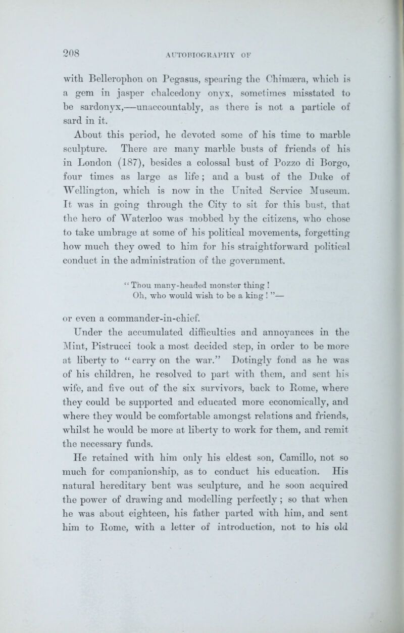 with Bellerophon on Pegasus, spearing the C-himaera, which is a gem in jasper chalcedony onyx, sometimes misstated to be sardonyx,—unaccountably, as there is not a particle of sard in it. About this period, he devoted some of his time to marble sculpture. There are many marble busts of friends of his in London (187), besides a colossal bust of Pozzo di Borgo, four times as large as life; and a bust of the Duke of Wellington, which is now in the United Service Museum. It was in going through the City to sit for this bust, that the hero of Waterloo was mobbed by the citizens, who chose to take umbrage at some of his political movements, forgetting how much they owed to him for his straightforward political conduct in the administration of the government. “ Thou many-headed monster thing ! Oh, who would wish to be a king ! ”— or even a commander-in-chief. Under the accumulated difficulties and annoyances in the Mint, Pistrucci took a most decided step, in order to be more at liberty to “ carry on the war.” Dotingly fond as he was of his children, he resolved to part with them, and sent his wife, and five out of the six survivors, back to Borne, where they could be supported and educated more economically, and where they would be comfortable amongst relations and friends, whilst he would be more at liberty to work for them, and remit the necessary funds. He retained with him only his eldest son, Camillo, not so much for companionship, as to conduct his education. His natural hereditary bent was sculpture, and he soon acquired the power of drawing and modelling perfectly ; so that when he was about eighteen, his father parted with him, and sent him to Borne, with a letter of introduction, not to his old