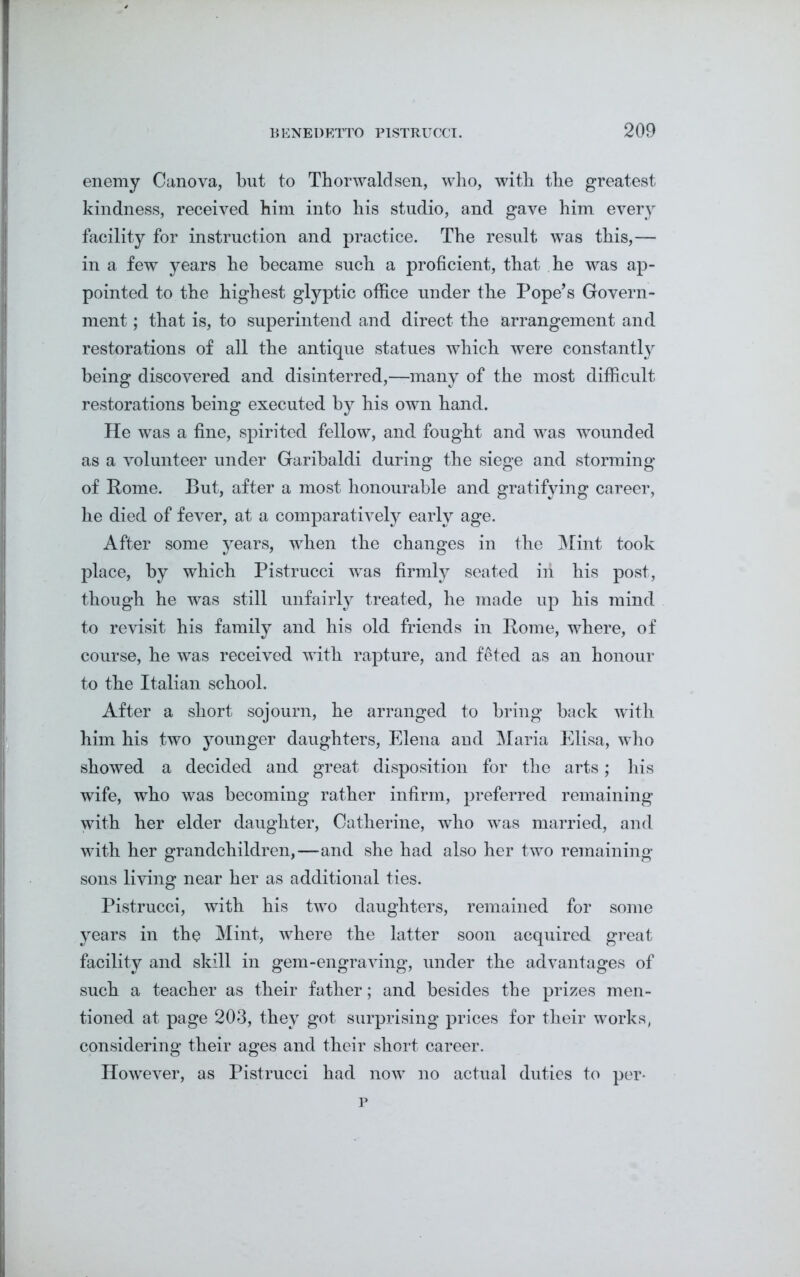 enemy Canova, but to Thorwaldsen, who, with the greatest kindness, received him into his studio, and gave him every facility for instruction and practice. The result was this,— in a few years he became such a proficient, that he was ap- pointed to the highest glyptic office under the Pope’s Govern- ment ; that is, to superintend and direct the arrangement and restorations of all the antique statues which were constantly being discovered and disinterred,—many of the most difficult restorations being executed by his own hand. He was a fine, spirited fellow, and fought and was wounded as a volunteer under Garibaldi during the siege and storming of Pome. But, after a most honourable and gratifying career, he died of fever, at a comparatively early age. After some years, when the changes in the Mint took place, by which Pistrucci was firmly seated in his post, though he was still unfairly treated, he made up his mind to revisit his family and his old friends in Pome, where, of course, he was received with rapture, and feted as an honour to the Italian school. After a short sojourn, he arranged to bring back with him his two younger daughters, Elena and Maria Elisa, who showed a decided and great disposition for the arts; his wife, who was becoming rather infirm, preferred remaining with her elder daughter, Catherine, who was married, and with her grandchildren,—and she had also her two remaining sons living near her as additional ties. Pistrucci, with his two daughters, remained for some years in the Mint, where the latter soon acquired great facility and skill in gem-engraving, under the advantages of such a teacher as their father; and besides the prizes men- tioned at page 203, they got surprising prices for their works, considering their ages and their short career. However, as Pistrucci had now no actual duties to per- p