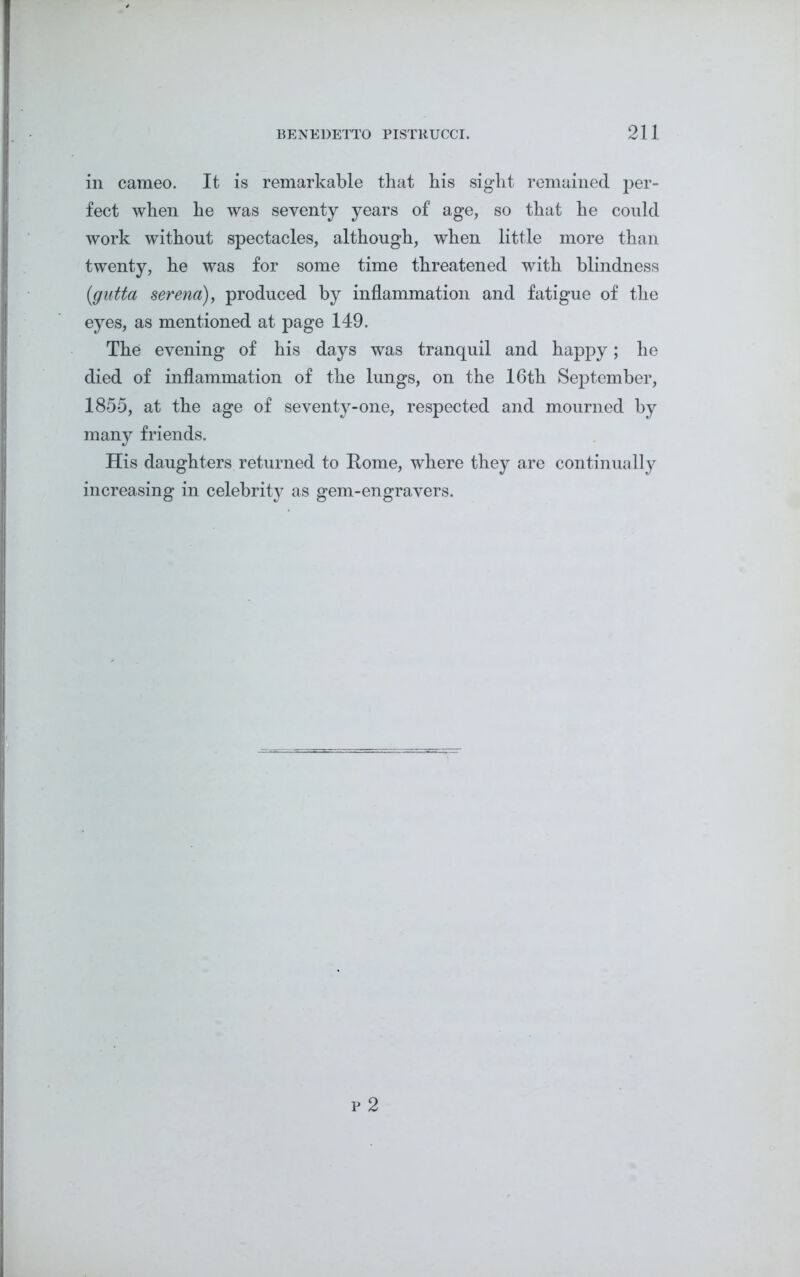 in cameo. It is remarkable that his sight remained per- fect when he was seventy years of age, so that he could work without spectacles, although, when little more than twenty, he was for some time threatened with blindness (gutta serena), produced by inflammation and fatigue of the eyes, as mentioned at page 149. The evening of his days was tranquil and happy; he died of inflammation of the lungs, on the 16th September, 1855, at the age of seventy-one, respected and mourned by many friends. His daughters returned to Home, where they are continually increasing in celebrity as gem-engravers.