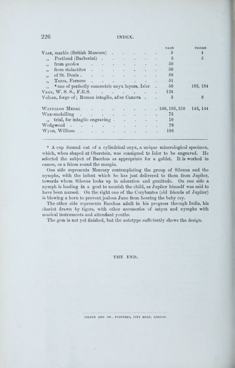 PAGE FIGUBE Vase, marble (British Museum) „ Portland (Barberini) . „ from geodes „ from stalactites ,, of St. Denis . „ Tazza, Famese 3 3 50 50 50 51 50 124 3 4 5 * one of perfectly concentric onyx layers, Isler 183, 184 Vulcan, forge of; Roman intaglio, after Canova . 8 Waterloo Medal Wax-modelling 100, 193,210 143, 144 75 19 76 198 ,, trial, for intaglio engraving Wedgwood .... Wyon, William * A cup formed out of a cylindrical onyx, a unique mineralogical specimen, which, when shaped at Oberstein, was consigned to Isler to be engraved. He selected the subject of Bacchus as appropriate for a goblet. It is worked in cameo, as a frieze round the margin. One side represents Mercury contemplating the group of Silenus and the nymphs, with the infant which he has just delivered to them from Jupiter, towards whom Silenus looks up in adoration and gratitude. On one side a nymph is leading in a goat to nourish the child, as Jupiter himself was said to have been nursed. On the right one of the Corybantes (old friends of Jupiter) is blowing a horn to prevent jealous Juno from hearing the baby cry. The other side represents Bacchus adult in his progress through India, his chariot drawn by tigers, with other accessories of satyrs and nymphs with musical instruments and attendant youths. The gem is not yet finished, but the autotype sufficiently shows the design. THE END. VIRTUE AND CO., PRINTERS, CITY ROAD, LONDON.