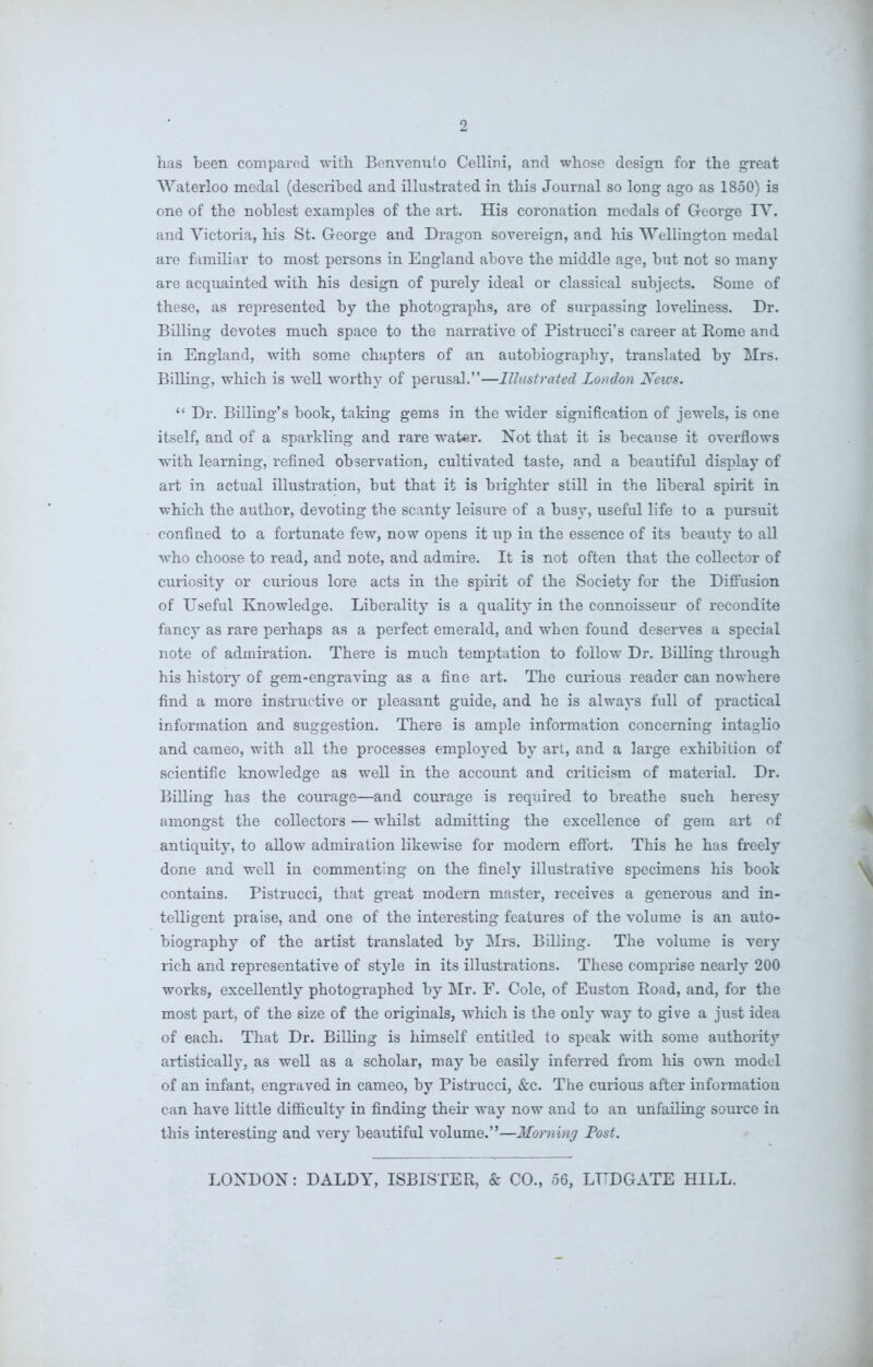 has been compared with Benvenuto Cellini, and whose design for the great Waterloo medal (described and illustrated in this Journal so long ago as 1850) is one of the noblest examples of the art. His coronation medals of G-eorge IV. and Victoria, his St. George and Dragon sovereign, and his Wellington medal are familiar to most persons in England above the middle age, but not so many are acquainted with his design of purely ideal or classical subjects. Some of these, as represented by the photographs, are of surpassing loveliness. Dr. Billing devotes much space to the narrative of Pistrucci’s career at Rome and in England, with some chapters of an autobiography, translated by Mrs. Billing, which is well worthy of perusal.”—Illustrated London News. “ Dr. Billing’s book, taking gems in the wider signification of jewels, is one itself, and of a sparkling and rare water. Not that it is because it overflows with learning, refined observation, cultivated taste, and a beautiful display of art in actual illustration, but that it is brighter still in the liberal spirit in which the author, devoting the scanty leisure of a busy, useful life to a pursuit confined to a fortunate few, now opens it up in the essence of its beauty to all who choose to read, and note, and admire. It is not often that the collector of curiosity or curious lore acts in the spirit of the Society for the Diffusion of Useful Knowledge. Liberality is a quality in the connoisseur of recondite fancy as rare perhaps as a perfect emerald, and when found deserves a special note of admiration. There is much temptation to follow Dr. Billing through his history of gem-engraving as a fine art. The curious reader can nowhere find a more instructive or pleasant guide, and he is always full of practical information and suggestion. There is ample information concerning intaglio and cameo, with all the processes employed by art, and a large exhibition of scientific knowledge as well in the account and criticism of material. Dr. Billing has the courage—and courage is required to breathe such heresy amongst the collectors — whilst admitting the excellence of gem art of antiquity, to allow admiration likewise for modem effort. This he has freely done and well in commenting on the finely illustrative specimens his book contains. Pistrucci, that great modern master, receives a generous and in- telligent praise, and one of the interesting features of the volume is an auto- biography of the artist translated by Mrs. Billing. The volume is very rich and representative of style in its illustrations. These comprise nearly 200 works, excellently photographed by Mr. F. Cole, of Euston Road, and, for the most part, of the size of the originals, which is the only way to give a just idea of each. That Dr. Billing is himself entitled to speak with some authority artistically, as well as a scholar, may be easily inferred from his own model of an infant, engraved in cameo, by Pistrucci, &c. The curious after information can have little difficulty in finding their way now and to an unfailing source in this interesting and very beautiful volume.”—Morning Post. LONDON: DALDY, ISBISTER, & CO., 56, LTTDGATE HILL.