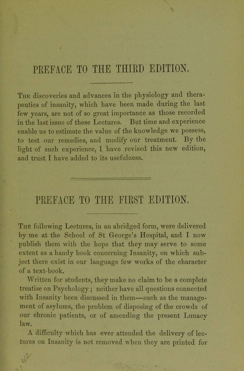 rKEFA.CE TO THE THIRD EDITION. The discoveries and advances in the physiology and thera- peutics of insanity, which have been made during the last few years, are not of so great importance as those recorded in the last issue of these Lectures. But time and experience enable us to estimate the value of the knowledge we possess, to test our remedies, and modify our treatment. By the light of such experience, I have revised this new edition, and trust I have added to its usefulness. PREFACE TO THE FIRST EDITION. Tiie following Lectures, in an abridged form, were delivered by me at the School of St George’s Hospital, and I now publish them with the hope that they may serve to some extent as a handy book concerning Insanity, on which sub- ject there exist in our language few works of the character of a text-book. Written for students, they make no claim to be a complete treatise on Psychology ; neither have all questions connected with Insanity been discussed in them—such as the manage- ment of asylums, the problem of disposing of the crowds of our chronic patients, or of amending the present Lunacy law. A difficulty which has ever attended the delivery of lec- tures on Insanity is not removed when they are printed for