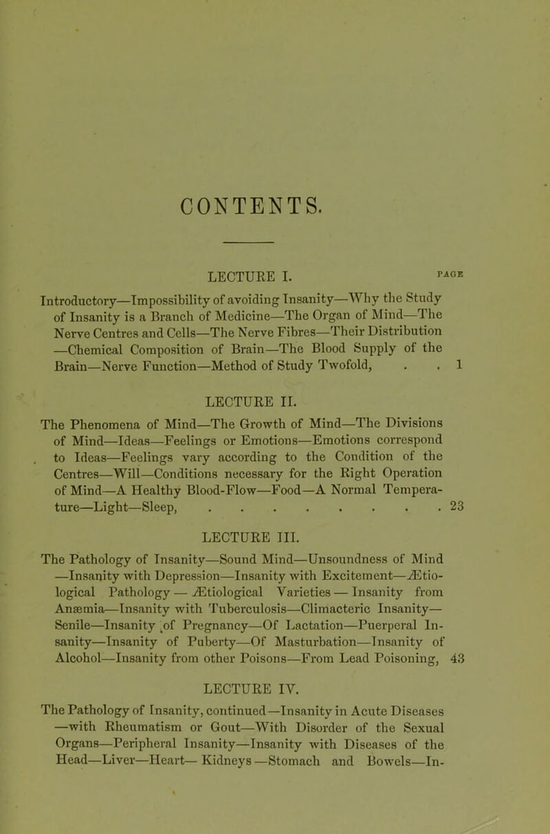 CONTENTS. LECTURE I. PA0E Introductory—Impossibility of avoiding Insanity—Why the Study of Insanity is a Branch of Medicine—The Organ of Mind—The Nerve Centres and Cells—The Nerve Fibres—Their Distribution —Chemical Composition of Brain—The Blood Supply of the Brain—Nerve Function—Method of Study Twofold, . . 1 LECTURE II. The Phenomena of Mind—The Growth of Mind—The Divisions of Mind—Ideas—Feelings or Emotions—Emotions correspond to Ideas—Feelings vary according to the Condition of the Centres—Will—Conditions necessary for the Right Operation of Mind—A Healthy Blood-Flow—Food—A Normal Tempera- ture—Light—Sleep, ........ 23 LECTURE III. The Pathology of Insanity—Sound Mind—Unsoundness of Mind —Insanity with Depression—Insanity with Excitement—Etio- logical Pathology — Etiological Varieties—Insanity from Anaemia—Insanity with Tuberculosis—Climacteric Insanity— Senile—Insanity _of Pregnancy—Of Lactation—Puerperal In- sanity—Insanity of Puberty—Of Masturbation—Insanity of Alcohol—Insanity from other Poisons—From Lead Poisoning, 43 LECTURE IV. The Pathology of Insanity, continued—Insanity in Acute Diseases —with Rheumatism or Gout—With Disorder of the Sexual Organs—Peripheral Insanity—Insanity with Diseases of the Head—Liver—Heart— Kidneys —Stomach and Bowels—In-