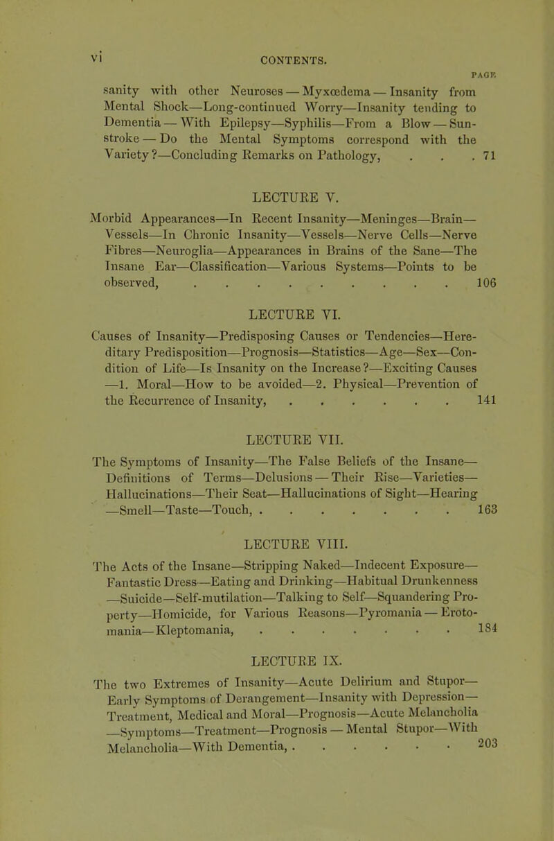 PACK sanity with other Neuroses — Myxcedema—Insanity from Mental Shock—Long-continued Worry—Insanity tending to Dementia—With Epilepsy—Syphilis—From a Blow — Sun- stroke — Do the Mental Symptoms correspond with the Variety?—Concluding Remarks on Pathology, . . .71 LECTURE V. Morbid Appearances—In Recent Insanity—Meninges—Brain— Vessels—In Chronic Insanity—Vessels—Nerve Cells—Nerve Fibres—Neuroglia—Appearances in Brains of the Sane—The Insane Ear—Classification—Various Systems—Points to be observed, 106 LECTURE VI. Causes of Insanity—Predisposing Causes or Tendencies—Here- ditary Predisposition—Prognosis—Statistics—Age—Sex—Con- dition of Life—Is Insanity on the Increase?—Exciting Causes —1. Moral—How to be avoided—2. Physical—Prevention of the Recurrence of Insanity, 141 LECTURE VII. The Symptoms of Insanity—The False Beliefs of the Insane— Definitions of Terms—Delusions — Their Rise—Varieties— Hallucinations—Their Seat—Hallucinations of Sight—Hearing —Smell—Taste—Touch, 163 LECTURE VIII. The Acts of the Insane—Stripping Naked—Indecent Exposure— Fantastic Dress—Eating and Drinking—Habitual Drunkenness —Suicide—Self-mutilation—Talking to Self—Squandering Pro- perty—Homicide, for Various Reasons—Pyromania—Eroto- mania— Kleptomania, 184 LECTURE IX. The two Extremes of Insanity—Acute Delirium and Stupor— Early Symptoms of Derangement—Insanity with Depression- Treatment, Medical and Moral—Prognosis—Acute Melancholia Symptoms—Treatment—Prognosis — Mental Stupor ith Melancholia—With Dementia, 203