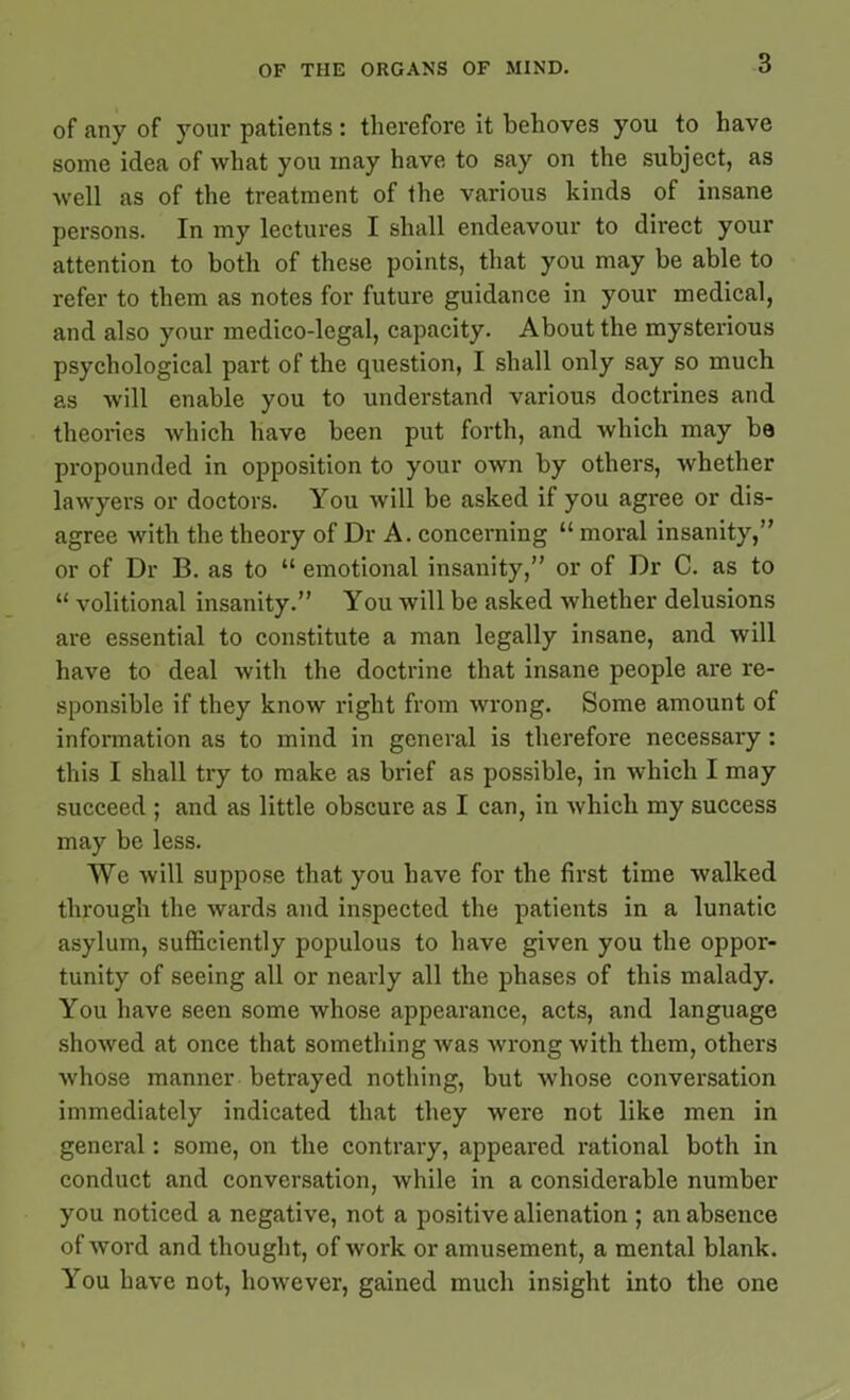 of any of your patients : therefore it behoves you to have some idea of what you may have to say on the subject, as well as of the treatment of the various kinds of insane persons. In my lectures I shall endeavour to direct your attention to both of these points, that you may be able to refer to them as notes for future guidance in your medical, and also your medico-legal, capacity. About the mysterious psychological part of the question, I shall only say so much as will enable you to understand various doctrines and theories which have been put forth, and which may be propounded in opposition to your own by others, whether lawyers or doctors. You will be asked if you agree or dis- agree with the theory of Dr A. concerning “ moral insanity,” or of Dr B. as to “ emotional insanity,” or of Dr C. as to “ volitional insanity.” You will be asked whether delusions are essential to constitute a man legally insane, and will have to deal with the doctrine that insane people are re- sponsible if they know right from wrong. Some amount of information as to mind in general is therefore necessary: this I shall try to make as brief as possible, in which I may succeed ; and as little obscure as I can, in which my success may be less. We will suppose that you have for the first time walked through the wards and inspected the patients in a lunatic asylum, sufficiently populous to have given you the oppor- tunity of seeing all or nearly all the phases of this malady. You have seen some whose appearance, acts, and language showed at once that something was wrong with them, others whose manner betrayed nothing, but whose conversation immediately indicated that they were not like men in general: some, on the contrary, appeared rational both in conduct and conversation, while in a considerable number you noticed a negative, not a positive alienation ; an absence of word and thought, of work or amusement, a mental blank. You have not, however, gained much insight into the one