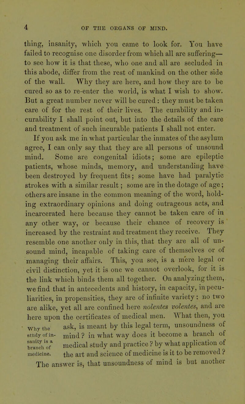 thing, insanity, which you came to look for. You have failed to recognise one disorder from which all are suffering— to see how it is that these, who one and all are secluded in this abode, differ from the rest of mankind on the other side of the wall. Why they are here, and how they are to be cured so as to re-enter the world, is what I wish to show. But a great number never will be cured: they must be taken care of for the rest of their lives. The curability and in- curability I shall point out, but into the details of the care and treatment of such incurable patients I shall not enter. If you ask me in what particular the inmates of the asylum agree, I can only say that they are all persons of unsound mind. Some are congenital idiots; some are epileptic patients, whose minds, memory, and understanding have been destroyed by frequent fits; some have had paralytic strokes with a similar result; some are in the dotage of age; others are insane in the common meaning of the word, hold- ing extraordinary opinions and doing outrageous acts, and incarcerated here because they cannot be taken care of in any other way, or because their chance of recovery is increased by the restraint and treatment they receive. They resemble one another only in this, that they are all of un- sound mind, incapable of taking care of themselves or of managing their affairs. This, you see, is a mere legal or civil distinction, yet it is one we cannot overlook, for it is the link which binds them all together. On analyzing them, we find that in antecedents and history, in capacity, in pecu- liarities, in propensities, they are of infinite variety: no two are alike, yet all are confined here nolentcs volentes, and are here upon the certificates of medical men. What then, you Why the ask, is meant by this legal term, unsoundness of study of in- mind? in what way does it become a branch of branlhof* medical study and practice ? by what application of medicine. the art and science of medicine is it to be removed ? The answer is, that unsoundness of mind is but another