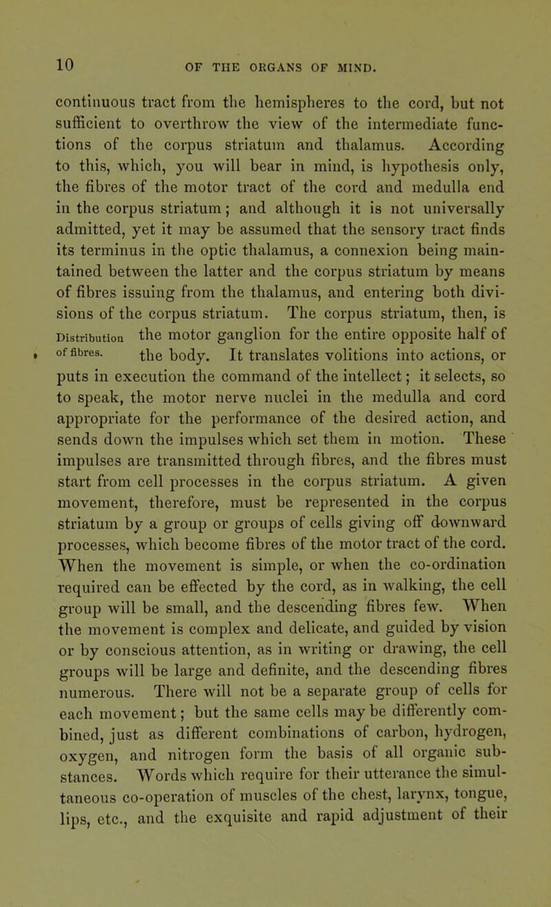 continuous tract from the hemispheres to the cord, but not sufficient to overthrow the view of the intermediate func- tions of the corpus striatum and thalamus. According to this, which, you will bear in mind, is hypothesis only, the fibres of the motor tract of the cord and medulla end in the corpus striatum; and although it is not universally admitted, yet it may be assumed that the sensory tract finds its terminus in the optic thalamus, a connexion being main- tained between the latter and the corpus striatum by means of fibres issuing from the thalamus, and entering both divi- sions of the corpus striatum. The corpus striatum, then, is Distribution the motor ganglion for the entire opposite half of of fibres. the body. It translates volitions into actions, or puts in execution the command of the intellect; it selects, so to speak, the motor nerve nuclei in the medulla and cord appropriate for the performance of the desired action, and sends down the impulses which set them in motion. These impulses are transmitted through fibres, and the fibres must start from cell processes in the corpus striatum. A given movement, therefore, must be represented in the corpus striatum by a group or groups of cells giving off downward processes, which become fibres of the motor tract of the cord. When the movement is simple, or when the co-ordination required can be effected by the cord, as in walking, the cell group will be small, and the descending fibres few. When the movement is complex and delicate, and guided by vision or by conscious attention, as in writing or drawing, the cell groups will be large and definite, and the descending fibres numerous. There will not be a separate group of cells for each movement; but the same cells maybe differently com- bined, just as different combinations of carbon, hydrogen, oxygen, and nitrogen form the basis of all organic sub- stances. Words which require for their utterance the simul- taneous co-operation of muscles of the chest, larynx, tongue, lips, etc., and the exquisite and rapid adjustment of their