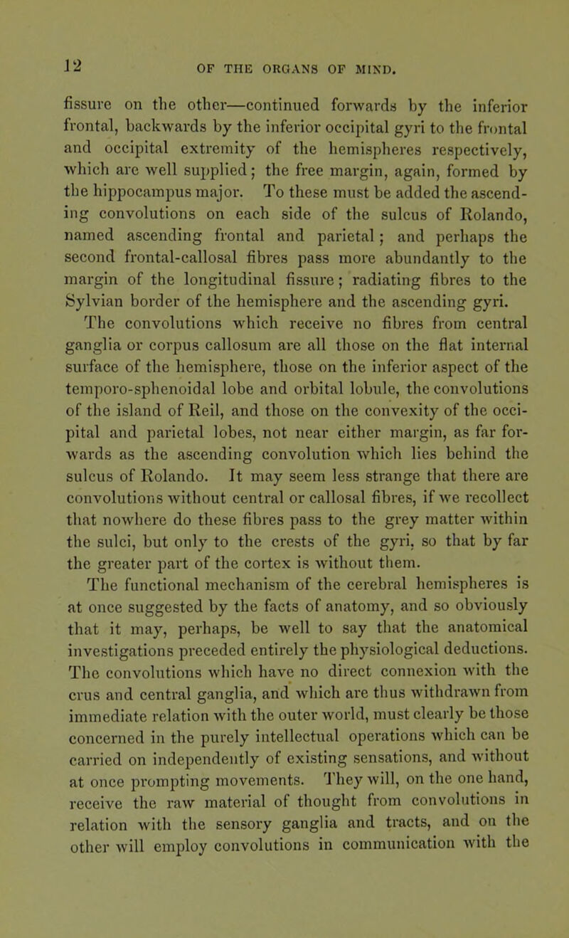 fissure on the other—continued forwards by the inferior frontal, backwards by the inferior occipital gyri to the frontal and occipital extremity of the hemispheres respectively, which are well supplied; the free margin, again, formed by the hippocampus major. To these must be added the ascend- ing convolutions on each side of the sulcus of Rolando, named ascending frontal and parietal; and perhaps the second frontal-callosal fibres pass more abundantly to the margin of the longitudinal fissure; radiating fibres to the Sylvian border of the hemisphere and the ascending gyri. The convolutions which receive no fibres from central ganglia or corpus callosum are all those on the flat internal surface of the hemisphere, those on the inferior aspect of the temporo-sphenoidal lobe and orbital lobule, the convolutions of the island of Reil, and those on the convexity of the occi- pital and parietal lobes, not near either margin, as far for- wards as the ascending convolution which lies behind the sulcus of Rolando. It may seem less strange that there are convolutions without central or callosal fibres, if we recollect that nowhere do these fibres pass to the grey matter within the sulci, but only to the crests of the gyri, so that by far the greater part of the cortex is without them. The functional mechanism of the cerebral hemispheres is at once suggested by the facts of anatomy, and so obviously that it may, perhaps, be well to say that the anatomical investigations preceded entirely the physiological deductions. The convolutions which have no direct connexion with the crus and central ganglia, and which are thus withdrawn from immediate relation with the outer world, must clearly be those concerned in the purely intellectual operations which can be carried on independently of existing sensations, and without at once pi'ompting movements. They will, on the one hand, receive the raw material of thought from convolutions in relation with the sensory ganglia and tracts, and on the other will employ convolutions in communication with the