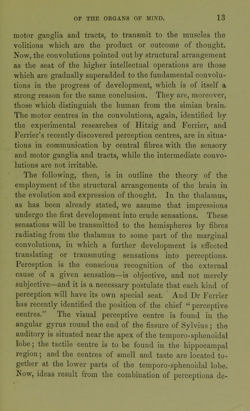 motor ganglia and tracts, to transmit to the muscles the volitions which are the product or outcome of thought. Now, the convolutions pointed out by structural arrangement as the seat of the higher intellectual operations are those which are gradually superadded to the fundamental convolu- tions in the progress of development, which is of itself a strong reason for the same conclusion. They are, moreover, those which distinguish the human from the simian brain. The motor centres in the convolutions, again, identified by the experimental researches of Hitzig and Ferrier, and Ferrier’s recently discovered perception centres, are in situa- tions in communication by central fibres with the sensory and motor ganglia and tracts, while the intermediate convo- lutions are not irritable. The following, then, is in outline the theory of the employment of the structural arrangements of the brain in the evolution and expression of thought. In the thalamus, as has been already stated, we assume that impressions undergo the first development into crude sensations. These sensations will be transmitted to the hemispheres by fibres radiating from the thalamus to some part of the marginal convolutions, in which a further development is effected translating or transmuting sensations into perceptions. Perception is the conscious recognition of the external cause of a given sensation—is objective, and not merely subjective—and it is a necessary postulate that each kind of perception will have its own special seat. And Dr Ferrier has recently identified the position of the chief u perceptive centres.” The visual perceptive centre is found in the angular gyrus round the end of the fissure of Sylvius ; the auditory is situated near the apex of the temporo-sphenoidal lobe; the tactile centre is to be found in the hippocampal region; and the centres of smell and taste are located to- gether at the lower parts of the temporo-sphenoidal lobe. Now, ideas result from the combination of perceptions de-