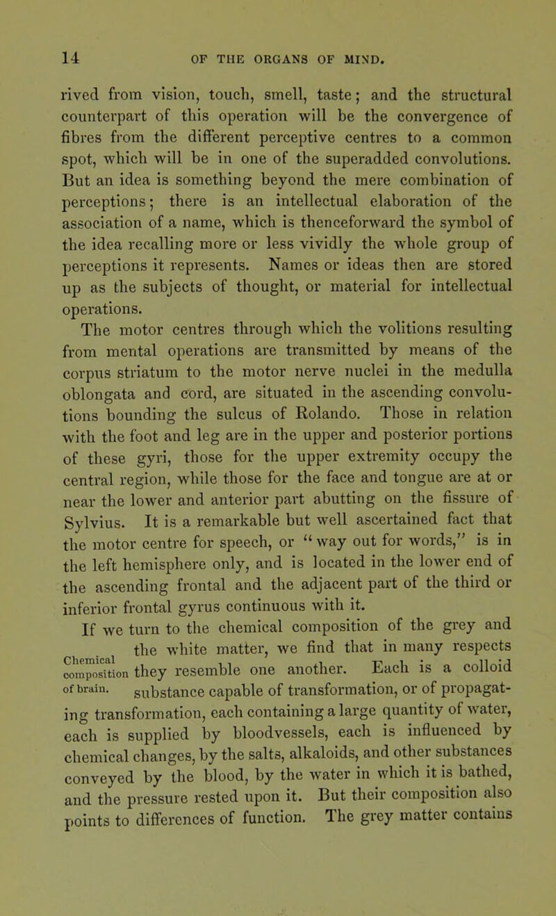 rived from vision, touch, smell, taste; and the structural counterpart of this operation will be the convergence of fibres from the different perceptive centres to a common spot, which will be in one of the superadded convolutions. But an idea is something beyond the mere combination of perceptions; there is an intellectual elaboration of the association of a name, which is thenceforward the symbol of the idea recalling more or less vividly the whole group of perceptions it represents. Names or ideas then are stored up as the subjects of thought, or material for intellectual operations. The motor centres through which the volitions resulting from mental operations are transmitted by means of the corpus striatum to the motor nerve nuclei in the medulla oblongata and cord, are situated in the ascending convolu- tions bounding the sulcus of Rolando. Those in relation with the foot and leg are in the upper and posterior portions of these gyri, those for the upper extremity occupy the central region, while those for the face and tongue are at or near the lower and anterior part abutting on the fissure of Sylvius. It is a remarkable but well ascertained fact that the motor centre for speech, or “ way out for words,” is in the left hemisphere only, and is located in the lower end of the ascending frontal and the adjacent part of the third or inferior frontal gyrus continuous with it. If we turn to the chemical composition of the grey and the white matter, we find that in many respects composTtion they resemble one another. Each is a colloid of brain. substance capable of transformation, or of propagat- ing transformation, each containing a large quantity of water, each is supplied by bloodvessels, each is influenced by chemical changes, by the salts, alkaloids, and othei substances conveyed by the blood, by the water in which it is bathed, and the pressure rested upon it. But their composition also points to differences of function. The grey matter contains