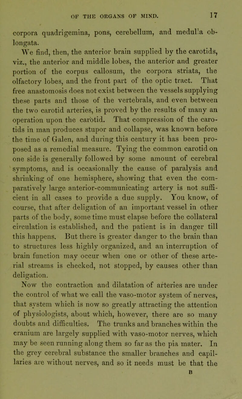 corpora quadrigemina, pons, cerebellum, and medul!a ob- longata. We find, then, the anterior brain supplied by the carotids, viz., the anterior and middle lobes, the anterior and greater portion of the corpus callosum, the corpora striata, the olfactory lobes, and the front part of the optic tract. That free anastomosis does not exist between the vessels supplying these parts and those of the vertebrals, and even between the two carotid arteries, is proved by the results of many an operation upon the carotid. That compression of the caro- tids in man produces stupor and collapse, was known before the time of Galen, and during this century it has been pro- posed as a remedial measure. Tying the common carotid on one side is generally followed by some amount of cerebral symptoms, and is occasionally the cause of paralysis and shrinking of one hemisphere, showing that even the com- paratively large anterior-communicating artery is not suffi- cient in all cases to provide a due supply. You know, of course, that after deligation of an important vessel in other parts of the body, some time must elapse before the collateral circulation is established, and the patient is in danger till this happens. But there is greater danger to the brain than to structures less highly organized, and an interruption of brain function may occur when one or other of these arte- rial streams is checked, not stopped, by causes other than deligation. Now the contraction and dilatation of arteries are under the control of what we call the vaso-motor system of nerves, that system which is now so greatly attracting the attention of physiologists, about which, however, there are so many doubts and difficulties. The trunks and branches within the cranium are largely supplied with vaso-motor nerves, which may be seen running along them so far as the pia mater. In the grey cerebral substance the smaller branches and capil- laries are without nerves, and so it needs must be that the B