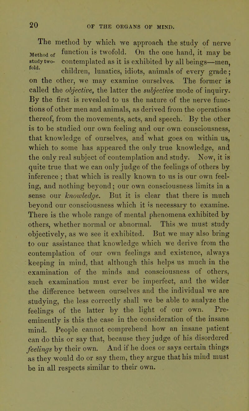 The method by which we approach the study of nerve Method of function is twofold. On the one hand, it may be study two- contemplated as it is exhibited by all beings—men, children, lunatics, idiots, animals of every grade; on the other, we may examine ourselves. The former is called the objective, the latter the subjective mode of inquiry. By the first is revealed to us the nature of the nerve func- tions of other men and animals, as derived from the operations thereof, from the movements, acts, and speech. By the other is to be studied our own feeling and our own consciousness, that knowledge of ourselves, and what goes on within us, which to some has appeared the only true knowledge, and the only real subject of contemplation and study. Now, it is quite true that we can only judge of the feelings of others by inference ; that which is really known to us is our own feel- ing, and nothing beyond; our own consciousness limits in a sense our knowledge. But it is clear that there is much beyond our consciousness which it is necessary to examine. There is the whole range of mental phenomena exhibited by others, whether normal or abnormal. This we must study objectively, as we see it exhibited. But we may also bring to our assistance that knowledge which we derive from the contemplation of our own feelings and existence, always keeping in mind, that although this helps us much in the examination of the minds and consciousness of others, such examination must ever be imperfect, and the wider the difference between ourselves and the individual we are studying, the less correctly shall we be able to analyze the feelings of the latter by the light of our own. Pre- eminently is this the case in the consideration of the insane mind. People cannot comprehend how an insane patient can do this or say that, because they judge of his disordered feelings by their own. And if he does or says certain things as they would do or say them, they argue that his mind must be in all respects similar to their own.