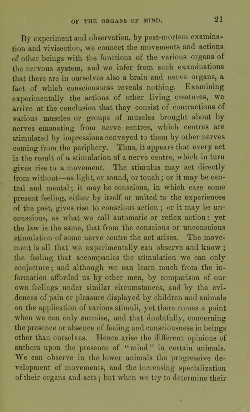 By experiment and observation, by post-mortem examina- tion and vivisection, we connect the movements and actions of other beings with the functions of the various organs of the nervous system, and we infer from such examinations that there are in ourselves also a brain and nerve organs, a fact of which consciousness reveals nothing. Examining experimentally the actions of other living creatures, we arrive at the conclusion that they consist of contractions of various muscles or groups of muscles brought about by nerves emanating from nerve centres, which centres are stimulated by impressions conveyed to them by other nerves coming from the periphery. Thus, it appears that every act is the result of a stimulation of a nerve centre, which in turn gives rise to a movement. The stimulus may act directly from without—as light, or sound, or touch ; or it may be cen- tral and mental; it may be conscious, in which case some present feeling, either by itself or united to the experiences of the past, gives rise to conscious action ; or it may be un- conscious, as what we call automatic or reflex action: yet the law is the same, that from the conscious or unconscious stimulation of some nerve centre the act arises. The move- ment is all that we experimentally can observe and know ; the feeling that accompanies the stimulation we can only conjecture; and although we can learn much from the in- formation afforded us by other men, by comparison of our own feelings under similar circumstances, and by the evi- dences of pain or pleasure displayed by children and animals on the application of various stimuli, yet there comes a point when we can only surmise, and that doubtfully, concerning the presence or absence of feeling and consciousness in beings other than ourselves. Hence arise the different opinions of authors upon the presence of “ mind ” in certain animals. We can observe in the lower animals the progressive de- velopment of movements, and the increasing specialization of their organs and acts; but when we try to determine their