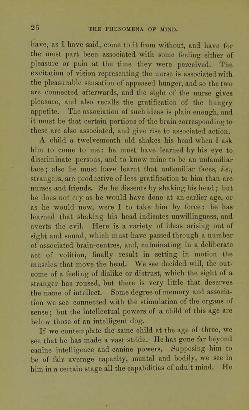 have, as I have sakl, come to it from without, and have for the most part been associated with some feeling either of pleasure or pain at the time they were perceived. The excitation of vision representing the nurse is associated with the pleasurable sensation of appeased hunger, and so the two are connected afterwards, and the sight of the nurse gives pleasure, and also recalls the gratification of the hungry appetite. The association of such ideas is plain enough, and it must be that certain portions of the brain corresponding to these are also associated, and give rise to associated action. A child a twelvemonth old shakes his head when I ask him to come to me: he must have learned by his eye to discriminate persons, and to know mine to be an unfamiliar face; also he must have learnt that unfamiliar faces, i.e., strangers, are productive of less gratification to him than are nurses and friends. So he dissents by shaking his head; but he does not cry as he would have done at an earlier age, or as he would now, were I to take him by force: he has learned that shaking his head indicates unwillingness, and averts the evil. Here is a variety of ideas arising out of sight and sound, which must have passed through a number of associated brain-centres, and, culminating in a deliberate act of volition, finally result in setting in motion the muscles that move the head. We see decided will, the out- come of a feeling of dislike or distrust, which the sight of a stranger has roused, but there is very little that deserves the name of intellect. Some degree of memory and associa- tion we see connected with the stimulation of the organs of sense; but the intellectual powers of a child of this age are below those of an intelligent dog. If we contemplate the same child at the age of three, we see that he has made a vast stride. He has gone far beyond canine intelligence and canine powers. Supposing him to be of fair average capacity, mental and bodily, we see in him in a certain stage all the capabilities of adult mind. He
