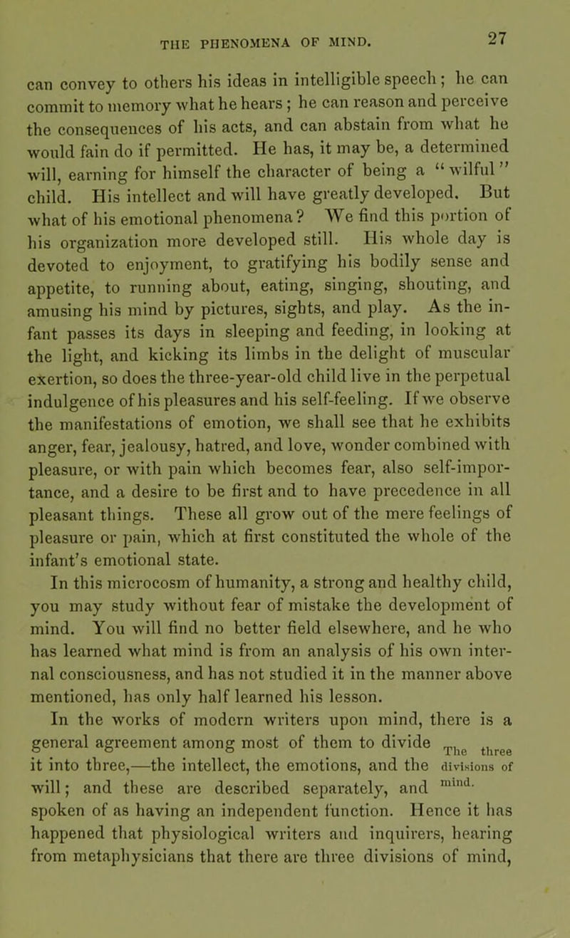 can convey to others his ideas in intelligible speech ; he can commit to memory what he hears ; he can reason and peiceive the consequences of his acts, and can abstain from what he would fain do if permitted. He has, it may be, a deteimined will, earning for himself the character of being a “ wilful ” child. His intellect and will have greatly developed. But what of his emotional phenomena? We find this portion of his organization more developed still. His whole day is devoted to enjoyment, to gratifying his bodily sense and appetite, to running about, eating, singing, shouting, and amusing his mind by pictures, sights, and play. As the in- fant passes its days in sleeping and feeding, in looking at the light, and kicking its limbs in the delight of muscular exertion, so does the three-year-old child live in the perpetual indulgence of his pleasures and his self-feeling. If we observe the manifestations of emotion, we shall see that he exhibits anger, fear, jealousy, hatred, and love, wonder combined with pleasure, or with pain which becomes fear, also self-impor- tance, and a desire to be first and to have precedence in all pleasant things. These all grow out of the mere feelings of pleasure or pain, which at first constituted the whole of the infant’s emotional state. In this microcosm of humanity, a strong and healthy child, you may study without fear of mistake the development of mind. You will find no better field elsewhere, and he who has learned what mind is from an analysis of his own inter- nal consciousness, and has not studied it in the manner above mentioned, has only half learned his lesson. In the works of modern writers upon mind, there is a general agreement among most of them to divide The t e it into three,—the intellect, the emotions, and the divisions of will; and these are described separately, and nnnd- spoken of as having an independent function. Hence it lias happened that physiological writers and inquirers, hearing from metaphysicians that there are three divisions of mind,