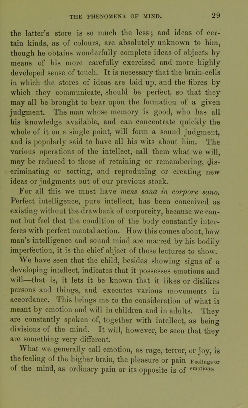 the latter’s store is so much the less; and ideas of cer- tain kinds, as of colours, are absolutely unknown to him, though he obtains wonderfully complete ideas of objects by means of his more carefully exercised and more highly developed sense of touch. It is necessary that the brain-cells in which the stores of ideas are laid up, and the fibres by which they communicate, should be perfect, so that they may all be brought to bear upon the formation of a given judgment. The man whose memory is good, who has all his knowledge available, and can concentrate quickly the whole of it on a single point, will form a sound judgment, and is popularly said to have all his wits about him. The various operations of the intellect, call them what we will, may be reduced to those of retaining or remembering, dis- criminating or sorting, and reproducing or creating new ideas or judgments out of our previous stock. For all this we must have mens sana in corpore sano. Perfect intelligence, pure intellect, has been conceived as existing without the drawback of corporeity, because we can- not but feel that the condition of the body constantly inter- feres with perfect mental action. How this comes about, how man’s intelligence and sound mind are marred by his bodily imperfection, it is the chief object of these lectures to show. We have seen that the child, besides showing signs of a developing intellect, indicates that it possesses emotions and will—that is, it lets it be known that it likes or dislikes persons and things, and executes various movements in accordance. This brings me to the consideration of what is meant by emotion and will in children and in adults. They are constantly spoken of, together with intellect, as being divisions of the mind. It will, however, be seen that they are something very different. What we generally call emotion, as rage, terror, or joy, is the feeling of the higher brain, the pleasure or pain Feelings or of the mind, as ordinary pain or its opposite is of emotion8-