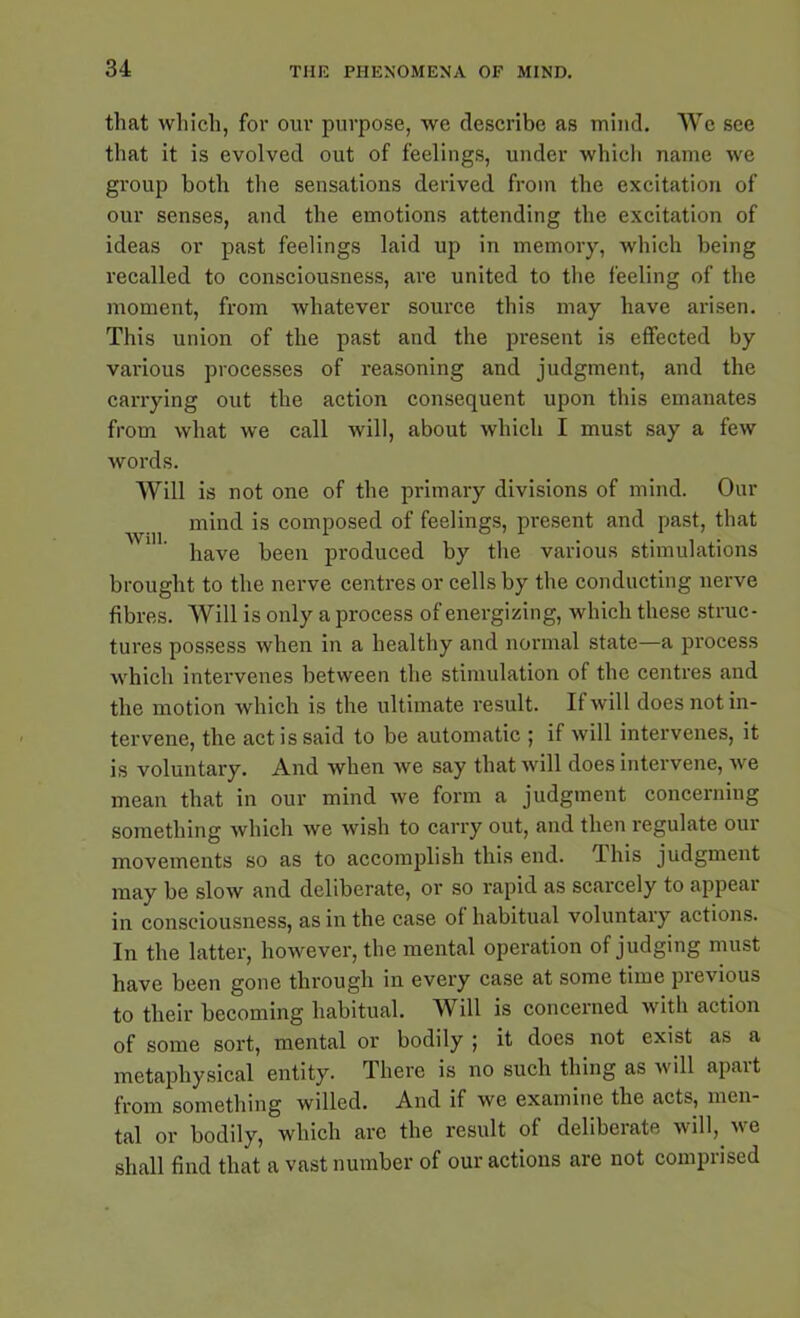 that which, for our purpose, we describe as mind. We see that it is evolved out of feelings, under which name we group both the sensations derived from the excitation of our senses, and the emotions attending the excitation of ideas or past feelings laid up in memory, which being recalled to consciousness, are united to the feeling of the moment, from whatever source this may have arisen. This union of the past and the present is effected by various processes of reasoning and judgment, and the carrying out the action consequent upon this emanates from what we call will, about which I must say a few words. Will is not one of the primary divisions of mind. Our mind is composed of feelings, present and past, that have been produced by the various stimulations brought to the nerve centres or cells by the conducting nerve fibres. Will is only a process of energizing, which these struc- tures possess when in a healthy and normal state—a process which intervenes between the stimulation of the centres and the motion which is the ultimate result. If will does not in- tervene, the act is said to be automatic ; if will intervenes, it is voluntary. And when we say that will does intervene, we mean that in our mind we form a judgment concerning something which we wish to carry out, and then regulate our movements so as to accomplish this end. 4 his judgment may be slow and deliberate, or so rapid as scarcely to appeal in consciousness, as in the case of habitual voluntary actions. In the latter, however, the mental operation of judging must have been gone through in every case at some time pievious to their becoming habitual. Will is concerned with action of some sort, mental or bodily ; it does not exist as a metaphysical entity. There is no such thing as will apart from something willed. And if we examine the acts, men- tal or bodily, which are the result of deliberate will, we shall find that a vast number of our actions are not comprised