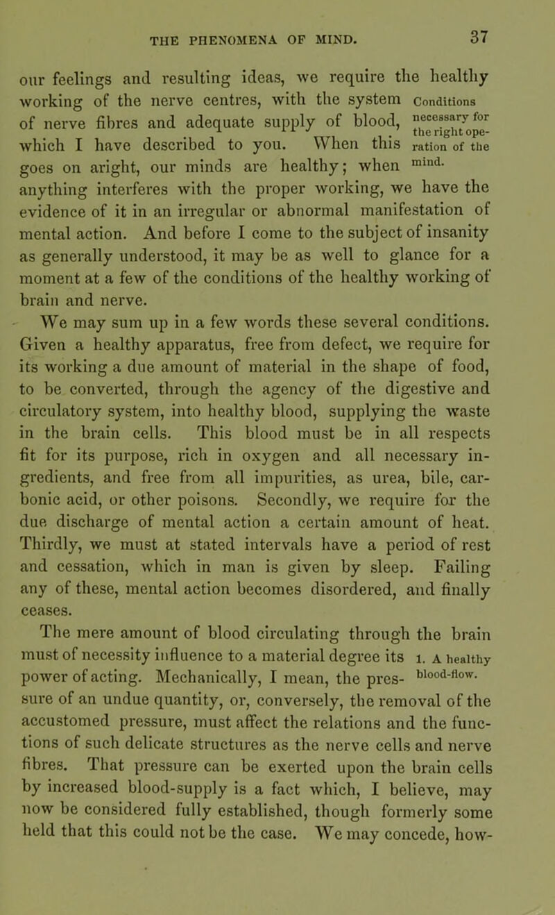 our feelings and resulting ideas, we require the healthy working of the nerve centres, with the system conditions of nerve fibres and adequate supply of blood, which I have described to you. When this ration of the goes on aright, our minds are healthy; when mind- anything interferes with the proper working, we have the evidence of it in an irregular or abnormal manifestation of mental action. And before I come to the subject of insanity as generally understood, it may be as well to glance for a moment at a few of the conditions of the healthy working of brain and nerve. We may sum up in a few words these several conditions. Given a healthy apparatus, free from defect, we require for its working a due amount of material in the shape of food, to be converted, through the agency of the digestive and circulatory system, into healthy blood, supplying the waste in the brain cells. This blood must be in all respects fit for its purpose, rich in oxygen and all necessary in- gredients, and free from all impurities, as urea, bile, car- bonic acid, or other poisons. Secondly, we require for the due discharge of mental action a certain amount of heat. Thirdly, we must at stated intervals have a period of rest and cessation, which in man is given by sleep. Failing any of these, mental action becomes disordered, and finally ceases. The mere amount of blood circulating through the brain must of necessity influence to a material degree its 1. a healthy power of acting. Mechanically, I mean, the pres- blood-(low- sure of an undue quantity, or, conversely, the removal of the accustomed pressure, must affect the relations and the func- tions of such delicate structures as the nerve cells and nerve fibres. That pressure can be exerted upon the brain cells by increased blood-supply is a fact which, I believe, may now be considered fully established, though formerly some held that this could not be the case. We may concede, how-