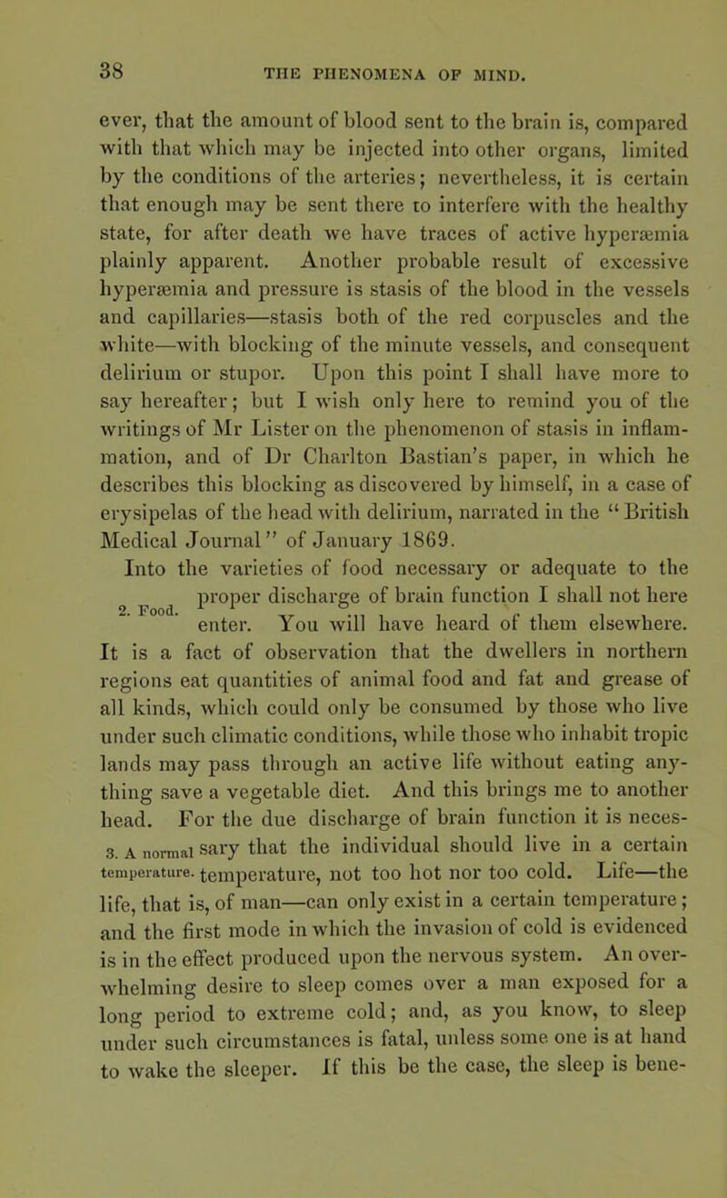 ever, that the amount of blood sent to the brain is, compared with that which may be injected into other organs, limited by the conditions of the arteries; nevertheless, it is certain that enough may be sent there to interfere with the healthy state, for after death we have traces of active hypcnemia plainly apparent. Another probable result of excessive liyperasmia and pressure is stasis of the blood in the vessels and capillaries—stasis both of the red corpuscles and the white—with blocking of the minute vessels, and consequent delirium or stupor. Upon this point T shall have more to say hereafter; but I wish only here to remind you of the writings of Mr Lister on the phenomenon of stasis in inflam- mation, and of Dr Charlton Bastian’s paper, in which he describes this blocking as discovered by himself, in a case of erysipelas of the head with delirium, narrated in the “British Medical Journal” of January 1869. Into the varieties of food necessary or adequate to the proper discharge of brain function I shall not here enter. You will have heard of them elsewhere. It is a fact of observation that the dwellers in northern regions eat quantities of animal food and fat and grease of all kinds, which could only be consumed by those who live under such climatic conditions, while those who inhabit tropic lands may pass through an active life without eating any- thing save a vegetable diet. And this brings me to another head. For the due discharge of brain function it is neces- 3. a normal sary that the individual should live in a certain temperature, temperature, not too hot nor too cold. Life—the life, that is, of man—can only exist in a certain temperature; and the first mode in which the invasion of cold is evidenced is in the effect produced upon the nervous system. An over- whelming desire to sleep comes over a man exposed for a long period to extreme cold; and, as you know, to sleep under such circumstances is fatal, unless some one is at hand to wake the sleeper. If this be the case, the sleep is bene-