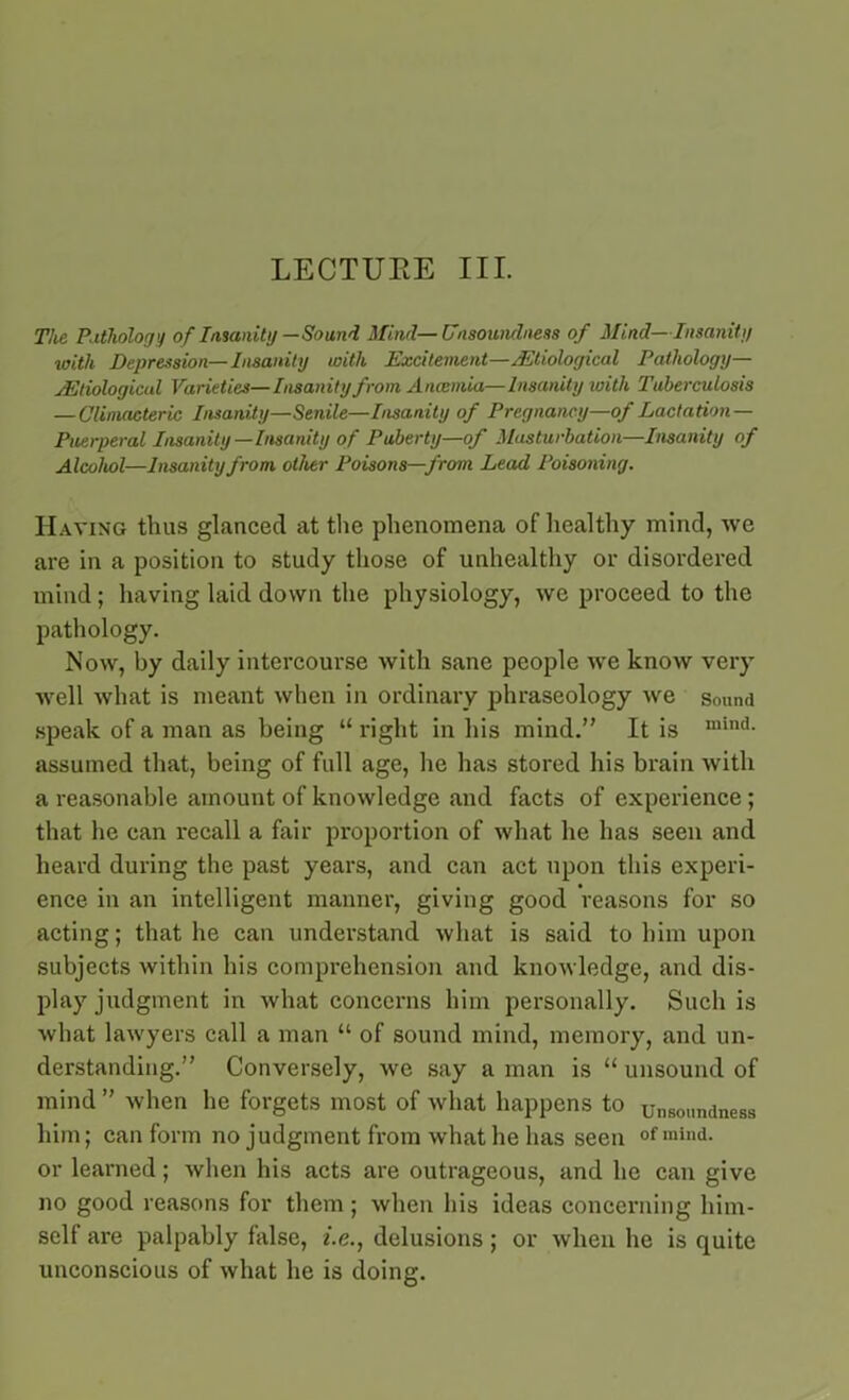 The Pathology of Insanity —Sound Mind—Unsoundness of Mind—Insanity with Depression—Insanity with Excitement—^Etiological Pathology— ^Etiological Varieties—Insanity from Anosmia—Insanity with Tuberculosis —Climacteric Insanity—Senile—Insanity of Pregnancy—of Lactation- Puerperal Insanity—Insanity of Puberty—of Masturbation—Insanity of Alcohol—Insanity from other Poisons—from Lead Poisoning. Having thus glanced at the phenomena of healthy mind, we are in a position to study those of unhealthy or disordered mind; having laid down the physiology, we proceed to the pathology. Now, by daily intercourse with sane people we know very well what is meant when in ordinary phraseology we sound speak of a man as being “ right in his mind.” It is lllind- assumed that, being of full age, he has stored his brain with a reasonable amount of knowledge and facts of experience ; that he can recall a fair proportion of what he has seen and heard during the past years, and can act upon this experi- ence in an intelligent manner, giving good reasons for so acting; that he can understand what is said to him upon subjects within his comprehension and knowledge, and dis- play judgment in what concerns him personally. Such is what lawyers call a man “ of sound mind, memory, and un- derstanding.” Conversely, we say a man is “ unsound of mind ” when he forgets most of what happens to unsoimdness him; can form no judgment from what he has seen of mlnd- or learned; when his acts are outrageous, and he can give no good reasons for them; when his ideas concerning him- self are palpably false, i.e., delusions; or when he is quite unconscious of what he is doing.