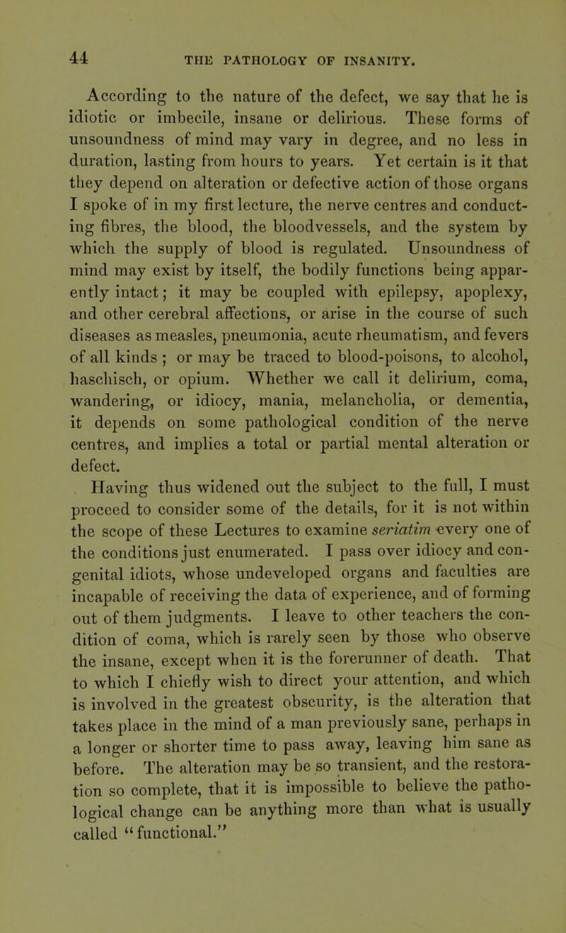 According to the nature of the defect, we say that he is idiotic or imbecile, insane or delirious. These forms of unsoundness of mind may vary in degree, and no less in duration, lasting from hours to years. Yet certain is it that they depend on alteration or defective action of those organs I spoke of in my first lecture, the nerve centres and conduct- ing fibres, the blood, the bloodvessels, and the system by which the supply of blood is regulated. Unsoundness of mind may exist by itself, the bodily functions being appar- ently intact; it may be coupled with epilepsy, apoplexy, and other cerebral affections, or arise in the course of such diseases as measles, pneumonia, acute rheumatism, and fevers of all kinds ; or may be traced to blood-poisons, to alcohol, haschisch, or opium. Whether we call it delirium, coma, wandering, or idiocy, mania, melancholia, or dementia, it depends on some pathological condition of the nerve centres, and implies a total or partial mental alteration or defect. Having thus widened out the subject to the full, I must proceed to consider some of the details, for it is not within the scope of these Lectures to examine seriatim every one of the conditions just enumerated. I pass over idiocy and con- genital idiots, whose undeveloped organs and faculties are incapable of receiving the data of experience, and of forming out of them judgments. I leave to other teachers the con- dition of coma, which is rarely seen by those who observe the insane, except when it is the forerunner of death. That to which I chiefly wish to direct your attention, and which is involved in the greatest obscurity, is the alteration that takes place in the mind of a man previously sane, perhaps in a longer or shorter time to pass away, leaving him sane as before. The alteration may be so transient, and the restora- tion so complete, that it is impossible to believe the patho- logical change can be anything more than what is usually called “ functional.”