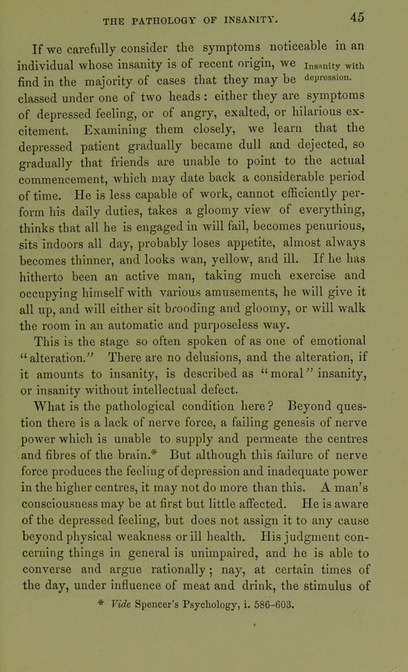 If we carefully consider the symptoms noticeable in an individual whose insanity is of recent origin, we insnnity with find in the majority of cases that they may be depression, classed under one of two heads : either they are symptoms of depressed feeling, or of angry, exalted, or hilarious ex- citement. Examining them closely, we learn that the depressed patient gradually became dull and dejected, so gradually that friends are unable to point to the actual commencement, which may date back a considerable period of time. He is less capable of work, cannot efficiently per- form his daily duties, takes a gloomy view of everything, thinks that all he is engaged in will fail, becomes penurious, sits indoors all day, probably loses appetite, almost always becomes thinner, and looks wan, yellow, and ill. If lie has hitherto been an active man, taking much exercise and occupying himself with various amusements, he will give it all up, and will either sit brooding and gloomy, or will walk the room in an automatic and purposeless way. This is the stage so often spoken of as one of emotional “alteration.” There are no delusions, and the alteration, if it amounts to insanity, is described as “ moral ” insanity, or insanity without intellectual defect. What is the pathological condition here ? Beyond ques- tion there is a lack of nerve force, a failing genesis of nerve power which is unable to supply and permeate the centres and fibres of the brain.* But although this failure of nerve force produces the feeling of depression and inadequate power in the higher centres, it may not do more than this. A man’s consciousness may be at first but little affected. He is aware of the depressed feeling, but does not assign it to any cause beyond physical weakness or ill health, llis judgment con- cerning things in general is unimpaired, and he is able to converse and argue rationally ; nay, at certain times of the day, under influence of meat and drink, the stimulus of * Vide Spencer's Psychology, i. 58G-603.