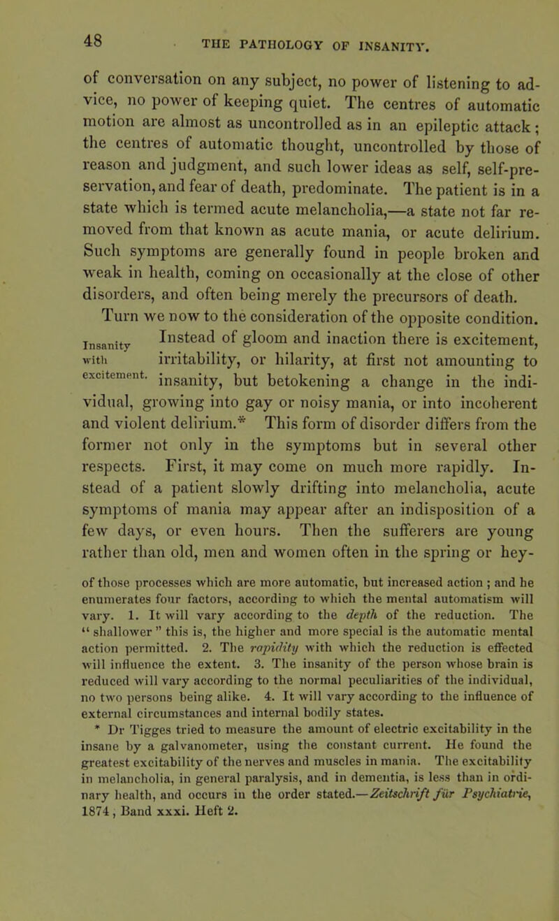 of conversation on any subject, no power of listening to ad- vice, no power of keeping quiet. The centres of automatic motion are almost as uncontrolled as in an epileptic attack ; the centres of automatic thought, uncontrolled by those of reason and judgment, and such lower ideas as self, self-pre- servation, and fear of death, predominate. The patient is in a state which is termed acute melancholia,—a state not far re- moved from that known as acute mania, or acute delirium. Such symptoms are generally found in people broken and weak in health, coming on occasionally at the close of other disorders, and often being merely the precursors of death. Turn we now to the consideration of the opposite condition, insanity Instead of gloom and inaction there is excitement, with irritability, or hilarity, at first not amounting to excitement. insanity, but betokening a change in the indi- vidual, growing into gay or noisy mania, or into incoherent and violent delirium.* This form of disorder differs from the former not only in the symptoms but in several other respects. First, it may come on much more rapidly. In- stead of a patient slowly drifting into melancholia, acute symptoms of mania may appear after an indisposition of a few days, or even hours. Then the sufferers are young rather than old, men and women often in the spring or hey- of those processes which are more automatic, but increased action ; and he enumerates four factors, according to which the mental automatism will vary. 1. It will vary according to the depth of the reduction. The “ shallower ” this is, the higher and more special is the automatic mental action permitted. 2. The rapidity with which the reduction is effected will influence the extent. 3. The insanity of the person whose brain is reduced will vary according to the normal peculiarities of the individual, no two persons being alike. 4. It will vary according to the influence of external circumstances and internal bodily states. * Dr Tigges tried to measure the amount of electric excitability in the insane by a galvanometer, using the constant current. He found the greatest excitability of the nerves and muscles in mania. The excitability in melancholia, in general paralysis, and in dementia, is less than in ordi- nary health, and occurs iu the order statedZeitschrift fur Psychiatric, 1874, Band xxxi. Heft 2.