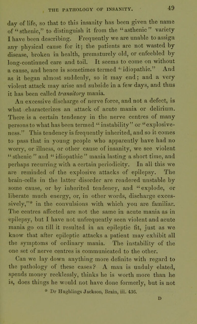 day of life, so that to this insanity has been given the name of “sthenic,” to distinguish it from the “asthenic” variety I have been describing. Frequently we are unable to assign any physical cause for it; the patients are not wasted by disease, broken in health, prematurely old, or enfeebled by long-continued care and toil. It seems to come on without a cause, and hence is sometimes termed “ idiopathic.” And as it began almost suddenly, so it may end; and a very violent attack may arise and subside in a few days, and thus it has been called transitory mania. An excessive discharge of nerve force, and not a defect, is what characterizes an attack of acute mania or delirium. There is a certain tendency in the nerve centres of many persons to what has been termed “ instability” or “explosive- ness.” This tendency is frequently inherited, and so it comes to pass that in young people who apparently have had no worry, or illness, or other cause of insanity, we see violent “ sthenic ” and “ idiopathic ” mania lasting a short time, and perhaps recurring with a certain periodicity. In all this we are reminded of the explosive attacks of epilepsy. The brain-cells in the latter disorder are rendered unstable by some cause, or by inherited tendency, and “ explode, or liberate much energy, or, in other words, discharge exces- sively,”* in the convulsions with which you are familiar. The centres affected are not the same in acute mania as in epilepsy, but I have not unfrequently seen violent and acute mania go on till it resulted in an epileptic fit, just as we know that after epileptic attacks a patient may exhibit all the symptoms of ordinary mania. The instability of the one set of nerve centres is communicated to the other. Can we lay down anything more definite with regard to the pathology of these cases? A man is unduly elated, spends money recklessly, thinks he is worth more than he is, does things he would not have done formerly, but is not * Dr Hughlings Jackson, Brain, iii. 436. D