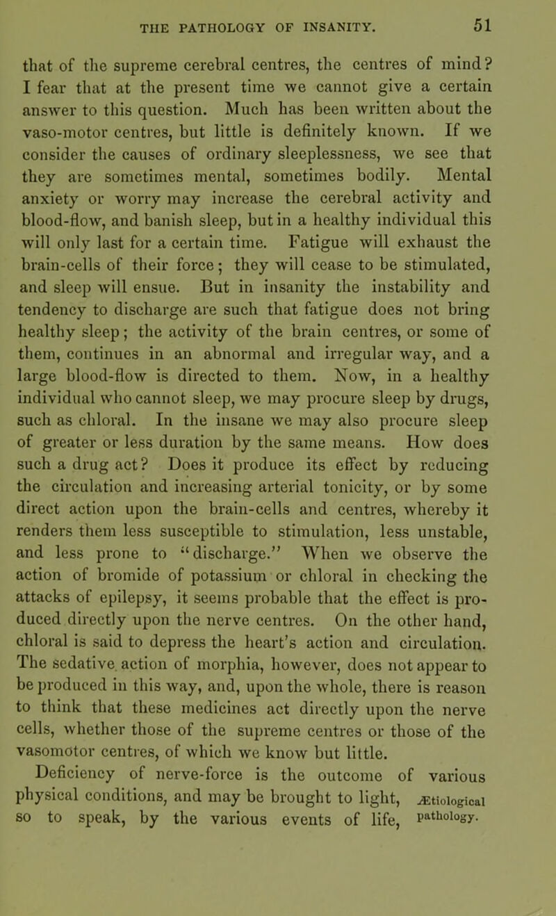 that of the supreme cerebral centres, the centres of mind? I fear that at the present time we cannot give a certain answer to this question. Much has been written about the vaso-motor centres, but little is definitely known. If we consider the causes of ordinary sleeplessness, we see that they are sometimes mental, sometimes bodily. Mental anxiety or worry may increase the cerebral activity and blood-flow, and banish sleep, but in a healthy individual this will only last for a certain time. Fatigue will exhaust the brain-cells of their force; they will cease to be stimulated, and sleep will ensue. But in insanity the instability and tendency to discharge are such that fatigue does not bring healthy sleep; the activity of the brain centres, or some of them, continues in an abnormal and irregular way, and a large blood-flow is directed to them. Now, in a healthy individual who cannot sleep, we may procure sleep by drugs, such as chloral. In the insane we may also procure sleep of greater or less duration by the same means. How does such a drug act ? Does it produce its effect by reducing the circulation and increasing arterial tonicity, or by some direct action upon the brain-cells and centres, whereby it renders them less susceptible to stimulation, less unstable, and less prone to ‘‘discharge.” When we observe the action of bromide of potassium or chloral in checking the attacks of epilepsy, it seems probable that the effect is pro- duced directly upon the nerve centres. On the other hand, chloral is said to depress the heart’s action and circulation. The sedative, action of morphia, however, does not appear to be produced in this way, and, upon the whole, there is reason to think that these medicines act directly upon the nerve cells, whether those of the supreme centres or those of the vasomotor centres, of which we know but little. Deficiency of nerve-force is the outcome of various physical conditions, and may be brought to light, etiological so to speak, by the various events of life, PathoI°sy-