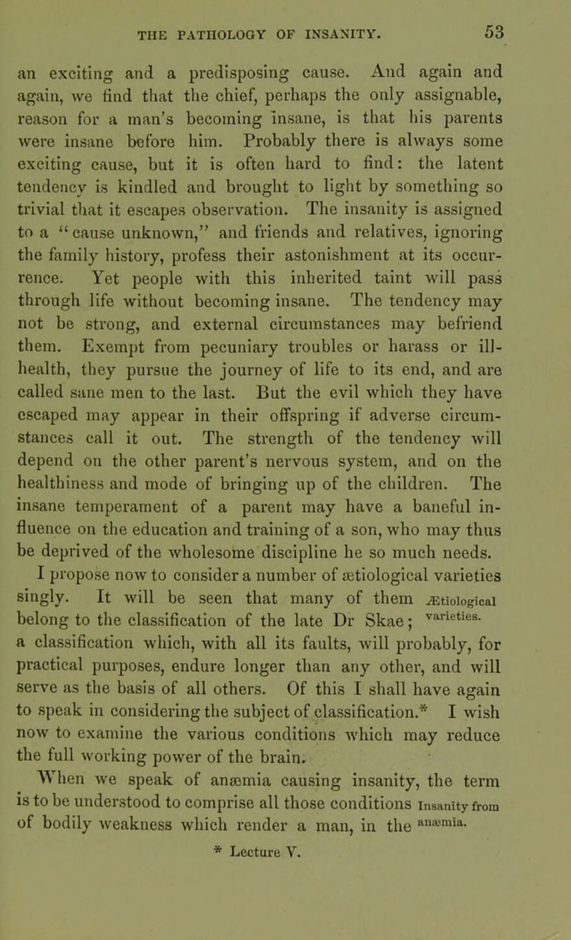 an exciting and a predisposing cause. And again and again, we find that the chief, perhaps the only assignable, reason for a man’s becoming insane, is that his parents were insane before him. Probably there is always some exciting cause, but it is often hard to find: the latent tendency is kindled and brought to light by something so trivial that it escapes observation. The insanity is assigned to a “cause unknown,” and friends and relatives, ignoring the family history, profess their astonishment at its occur- rence. Yet people with this inherited taint will pass through life without becoming insane. The tendency may not be strong, and external circumstances may befriend them. Exempt from pecuniary troubles or harass or ill- health, they pursue the journey of life to its end, and are called sane men to the last. But the evil which they have escaped may appear in their offspring if adverse circum- stances call it out. The strength of the tendency will depend on the other parent’s nervous system, and on the healthiness and mode of bringing up of the children. The insane temperament of a parent may have a baneful in- fluence on the education and training of a son, who may thus be deprived of the wholesome discipline he so much needs. I propose now to consider a number of ajtiological varieties singly. It will be seen that many of them ^Etiological belong to the classification of the late Dr Skae; vaneties- a classification which, with all its faults, will probably, for practical purposes, endure longer than any other, and will serve as the basis of all others. Of this I shall have again to speak in considering the subject of classification.* I wish now to examine the various conditions which may reduce the full working power of the brain. When we speak of anaemia causing insanity, the term is to be understood to comprise all those conditions insanity from of bodily weakness which render a man, in the nnnjmia- * Lecture V.