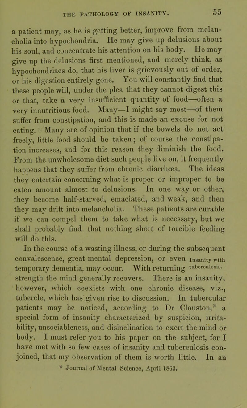a patient may, as he is getting better, improve from melan- cholia into hypochondria. He may give up delusions about his soul, and concentrate his attention on his body. He may give up the delusions first mentioned, and merely think, as hypochondriacs do, that his liver is grievously out of order, or his digestion entirely gone. You will constantly find that these people will, under the plea that they cannot digest this or that, take a very insufficient quantity of food—often a very innutritious food. Many—I might say most—of them suffer from constipation, and this is made an excuse for not eating. Many are of opinion that if the bowels do not act freely, little food should be taken; of course the constipa- tion increases, and for this reason they diminish the food. From the unwholesome diet such people live on, it frequently happens that they suffer from chronic diarrhoea. The ideas they entertain concerning what is proper or improper to be eaten amount almost to delusions. In one way or other, they become half-starved, emaciated, and weak, and then they may drift into melancholia. These patients are curable if we can compel them to take what is necessary, but we shall probably find that nothing short of forcible feeding will do this. In the course of a wasting illness, or during the subsequent convalescence, great mental depression, or even i„sanity with temporary dementia, may occur. With returning tuberculosis, strength the mind generally recovers. There is an insanity, however, which coexists with one chronic disease, viz., tubercle, which has given rise to discussion. In tubercular patients may be noticed, according to Dr Clous ton,* a special form of insanity characterized by suspicion, irrita- bility, unsociableness, and disinclination to exert the mind or body. I must refer you to his paper on the subject, for I have met with so few cases of insanity and tuberculosis con- joined, that my observation of them is worth little. In an * Journal of Mental Science, April 1863.