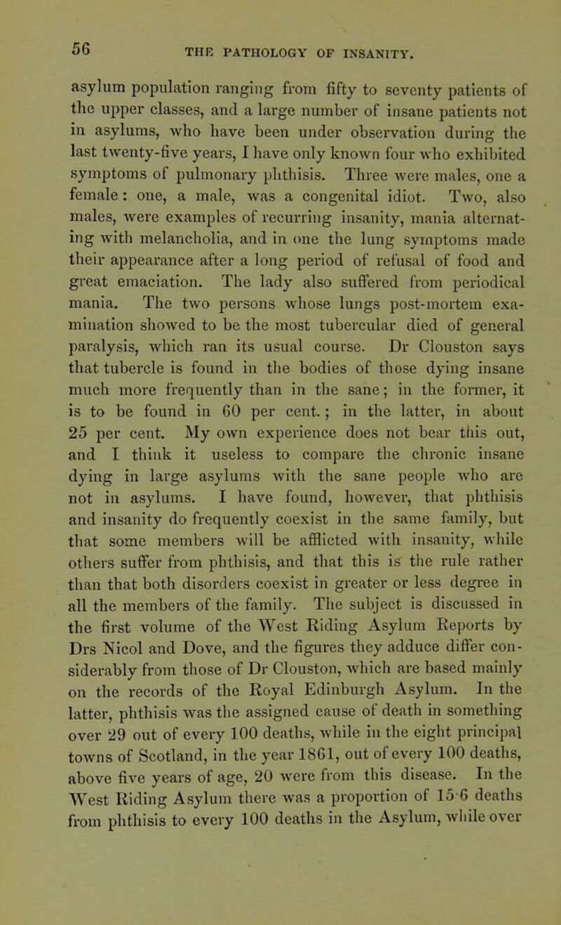 asylum population ranging from fifty to seventy patients of the upper classes, and a large number of insane patients not in asylums, who have been under observation during the last twenty-five years, I have only known four who exhibited symptoms of pulmonary phthisis. Three were males, one a female: one, a male, was a congenital idiot. Two, also males, were examples of recurring insanity, mania alternat- ing with melancholia, and in one the lung symptoms made their appearance after a long period of refusal of food and great emaciation. The lady also suffered from periodical mania. The two persons whose lungs post-mortem exa- mination showed to be the most tubercular died of general paralysis, which ran its usual course. Dr Clouston says that tubercle is found in the bodies of those dying insane much more frequently than in the sane; in the former, it is to be found in 60 per cent.; in the latter, in about 25 per cent. My own experience does not bear this out, and I think it useless to compare the chronic insane dying in large asylums with the sane people who are not in asylums. I have found, however, that phthisis and insanity do frequently coexist in the same family, but that some members will be afflicted with insanity, while others suffer from phthisis, and that this is the rule rather than that both disorders coexist in greater or less degree in all the members of the family. The subject is discussed in the first volume of the West Riding Asylum Reports by Drs Nicol and Dove, and the figures they adduce differ con- siderably from those of Dr Clouston, which are based mainly on the records of the Royal Edinburgh Asylum. In the latter, phthisis was the assigned cause of death in something over 29 out of every 100 deaths, while in the eight principal towns of Scotland, in the year 1861, out of every 100 deaths, above five years of age, 20 were from this disease. In the West Riding Asylum there was a proportion of 15 6 deaths from phthisis to every 100 deaths in the Asylum, while over