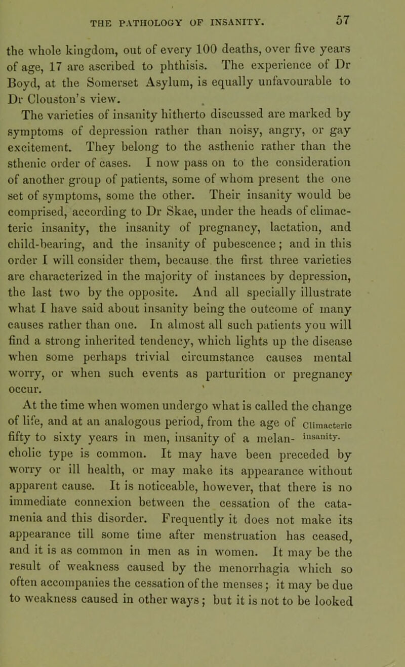 the whole kingdom, out of every 100 deaths, over five years of age, 17 are ascribed to phthisis. The experience of Dr Boyd, at the Somerset Asylum, is equally unfavourable to Dr Ciouston’s view. The varieties of insanity hitherto discussed are marked by symptoms of depression rather than noisy, angry, or gay excitement. They belong to the asthenic rather than the sthenic order of cases. I now pass on to the consideration of another group of patients, some of whom present the one set of symptoms, some the other. Their insanity would be comprised, according to Dr Skae, under the heads of climac- teric insanity, the insanity of pregnancy, lactation, and child-bearing, and the insanity of pubescence; and in this order I will consider them, because the first three varieties are characterized in the majority of instances by depression, the last two by the opposite. And all specially illustrate what I have said about insanity being the outcome of many causes rather than one. In almost all such patients you will find a strong inherited tendency, which lights up the disease when some perhaps trivial circumstance causes mental worry, or when such events as parturition or pregnancy occur. At the time when women undergo what is called the change of life, and at an analogous period, from the age of climacteric fifty to sixty years in men, insanity of a melan- insanity, cholic type is common. It may have been preceded by worry or ill health, or may make its appearance without apparent cause. It is noticeable, however, that there is no immediate connexion between the cessation of the cata- menia and this disorder. Frequently it does not make its appearance till some time after menstruation has ceased, and it is as common in men as in women. It may be the result of weakness caused by the menorrhagia which so often accompanies the cessation of the menses; it may be due to weakness caused in other ways ; but it is not to be looked