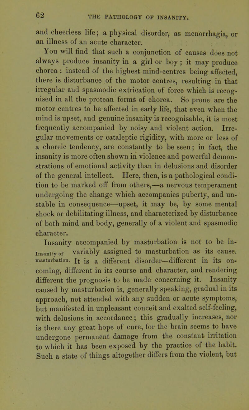 and cheerless life; a physical disorder, as menorrhagia, or an illness of an acute character. You will find that such a conjunction of causes does not always produce insanity in a girl or boy ; it may produce chorea : instead of the highest mind-centres being affected, there is disturbance of the motor centres, resulting in that irregular and spasmodic extrication of force which is recog- nised in all the protean forms of chorea. So prone are the motor centres to be affected in early life, that even when the mind is upset, and genuine insanity is recognisable, it is most frequently accompanied by noisy and violent action. Irre- gular movements or cataleptic rigidity, with more or less of a choreic tendency, are constantly to be seen; in fact, the insanity is more often shown in violence and powerful demon- strations of emotional activity than in delusions and disorder of the general intellect. Here, then, is a pathological condi- tion to be marked off from others,—a nervous temperament undergoing the change which accompanies puberty, and un- stable in consequence—upset, it may be, by some mental shock or debilitating illness, and characterized by disturbance of both mind and body, generally of a violent and spasmodic character. Insanity accompanied by masturbation is not to be in- insanity of variably assigned to masturbation as its cause, masturbation. jq js a different disorder—different in its on- coming, different in its course and character, and rendering different the prognosis to be made concerning it. Insanity caused by masturbation is, generally speaking, gradual in its approach, not attended with any sudden or acute symptoms, but manifested in unpleasant conceit and exalted self-feeling, with delusions in accordance; this gradually increases, nor is there any great hope of cure, for the brain seems to have undergone permanent damage from the constant irritation to which it has been exposed by the practice of the habit. Such a state of things altogether differs from the violent, but