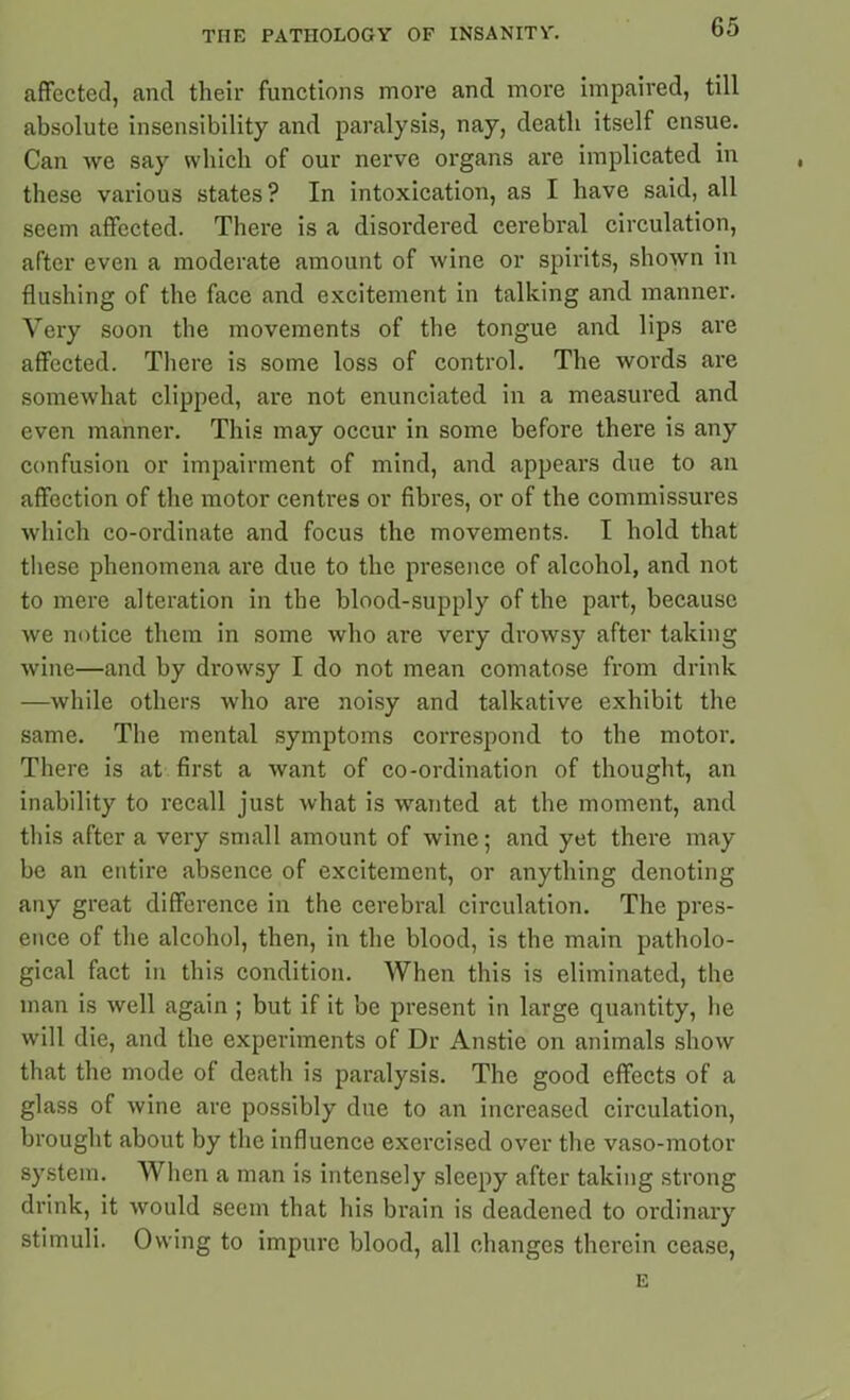 affected, and their functions more and more impaired, till absolute insensibility and paralysis, nay, death itself ensue. Can we say which of our nerve organs are implicated in these various states? In intoxication, as I have said, all seem affected. There is a disordered cerebral circulation, after even a moderate amount of wine or spirits, shown in flushing of the face and excitement in talking and manner. Very soon the movements of the tongue and lips are affected. There is some loss of control. The words are somewhat clipped, are not enunciated in a measured and even manner. This may occur in some before there is any confusion or impairment of mind, and appears due to an affection of the motor centres or fibres, or of the commissures which co-ordinate and focus the movements. I hold that these phenomena are due to the presence of alcohol, and not to mere alteration in the blood-supply of the part, because we notice them in some who are very drowsy after taking wine—and by drowsy I do not mean comatose from drink —while others who are noisy and talkative exhibit the same. The mental symptoms correspond to the motor. There is at first a want of co-ordination of thought, an inability to recall just what is wanted at the moment, and this after a very small amount of wine; and yet there may be an entire absence of excitement, or anything denoting any great difference in the cerebral circulation. The pres- ence of the alcohol, then, in the blood, is the main patholo- gical fact in this condition. When this is eliminated, the man is well again ; but if it be present in large quantity, he will die, and the experiments of Dr Anstie on animals show that the mode of death is paralysis. The good effects of a glass of wine are possibly due to an increased circulation, brought about by the influence exercised over the vaso-motor system. When a man is intensely sleepy after taking strong drink, it would seem that his brain is deadened to ordinary stimuli. Owing to impure blood, all changes therein cease, E