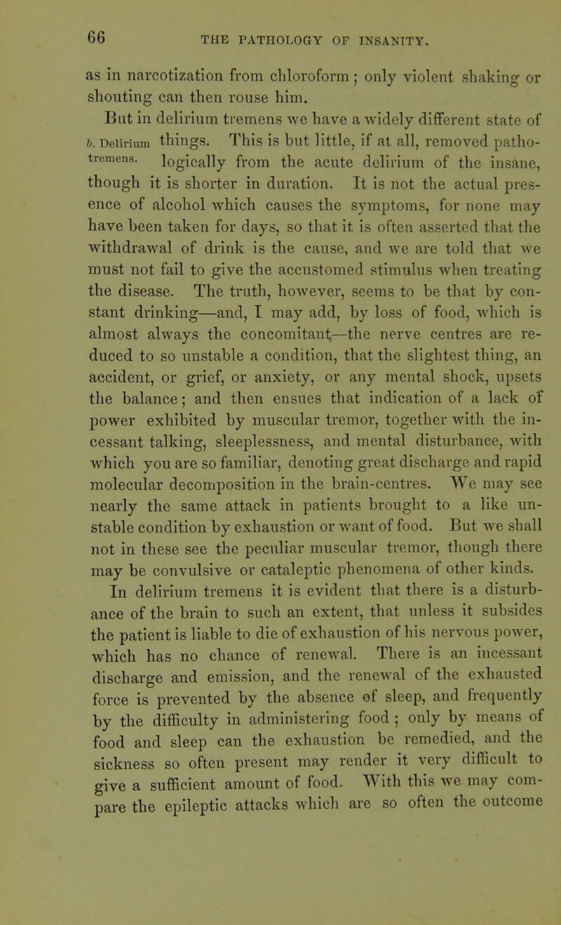 as in narcotization from chloroform ; only violent shaking or shouting can then rouse him. But in delirium tremens we have a widely different state of 6. Delirium things. This is but little, if at all, removed patho- tremens. logically from the acute delirium of the insane, though it is shorter in duration. It is not the actual pres- ence of alcohol which causes the symptoms, for none may have been taken for days, so that it is often asserted that the withdrawal of drink is the cause, and we are told that we must not fail to give the accustomed stimulus when treating the disease. The truth, however, seems to be that by con- stant drinking—and, I may add, by loss of food, which is almost always the concomitant—the nerve centres are re- duced to so unstable a condition, that the slightest thing, an accident, or grief, or anxiety, or any mental shock, upsets the balance; and then ensues that indication of a lack of power exhibited by muscular tremor, together with the in- cessant talking, sleeplessness, and mental disturbance, with which you are so familiar, denoting great discharge and rapid molecular decomposition in the brain-centres. We may see nearly the same attack in patients brought to a like un- stable condition by exhaustion or want of food. But we shall not in these see the peculiar muscular tremor, though there may be convulsive or cataleptic phenomena of other kinds. In delirium tremens it is evident that there is a disturb- ance of the brain to such an extent, that unless it subsides the patient is liable to die of exhaustion of his nervous power, which has no chance of renewal. There is an incessant discharge and emission, and the renewal of the exhausted force is prevented by the absence of sleep, and frequently by the difficulty in administering food ; only by means of food and sleep can the exhaustion be remedied, and the sickness so often present may render it very difficult to give a sufficient amount of food. Witli this we may com- pare the epileptic attacks which are so often the outcome