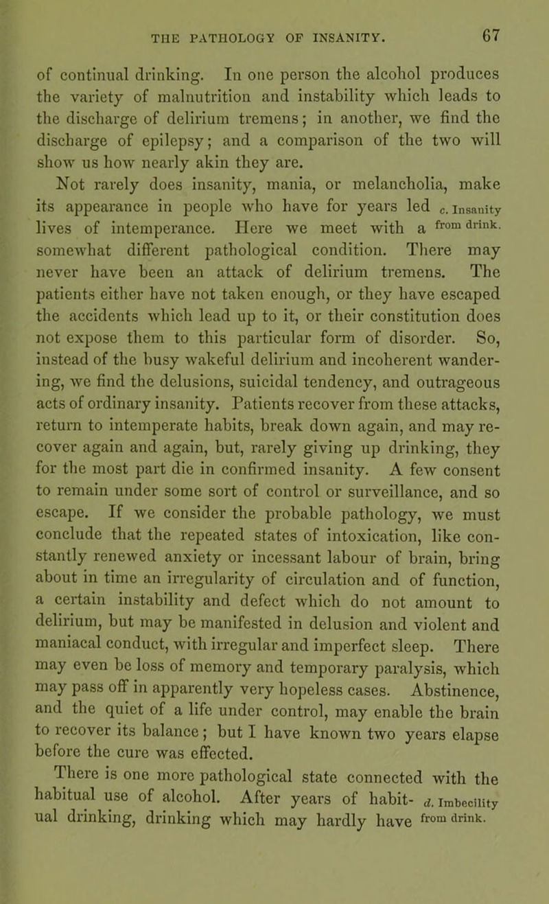 of continual drinking. In one person the alcohol produces the variety of malnutrition and instability which leads to the discharge of delirium tremens; in another, we find the discharge of epilepsy; and a comparison of the two will show us how nearly akin they are. Not rarely does insanity, mania, or melancholia, make its appearance in people who have for years led c. insanity lives of intemperance. Here we meet with a from drink- somewhat different pathological condition. There may never have been an attack of delirium tremens. The patients either have not taken enough, or they have escaped the accidents which lead up to it, or their constitution does not expose them to this particular form of disorder. So, instead of the busy wakeful delirium and incoherent wander- ing, we find the delusions, suicidal tendency, and outrageous acts of ordinary insanity. Patients recover from these attacks, return to intemperate habits, break down again, and may re- cover again and again, but, rarely giving up drinking, they for the most part die in confirmed insanity. A few consent to remain under some sort of control or surveillance, and so escape. If we consider the probable pathology, we must conclude that the repeated states of intoxication, like con- stantly renewed anxiety or incessant labour of brain, bring about in time an irregularity of circulation and of function, a certain instability and defect which do not amount to delirium, but may be manifested in delusion and violent and maniacal conduct, with irregular and imperfect sleep. There may even be loss of memory and temporary paralysis, which may pass off in apparently very hopeless cases. Abstinence, and the quiet of a life under control, may enable the brain to recover its balance; but I have known two years elapse before the cure was effected. 1 here is one more pathological state connected with the habitual use of alcohol. After years of habit- d. imbecility ual drinking, drinking which may hardly have from drink>