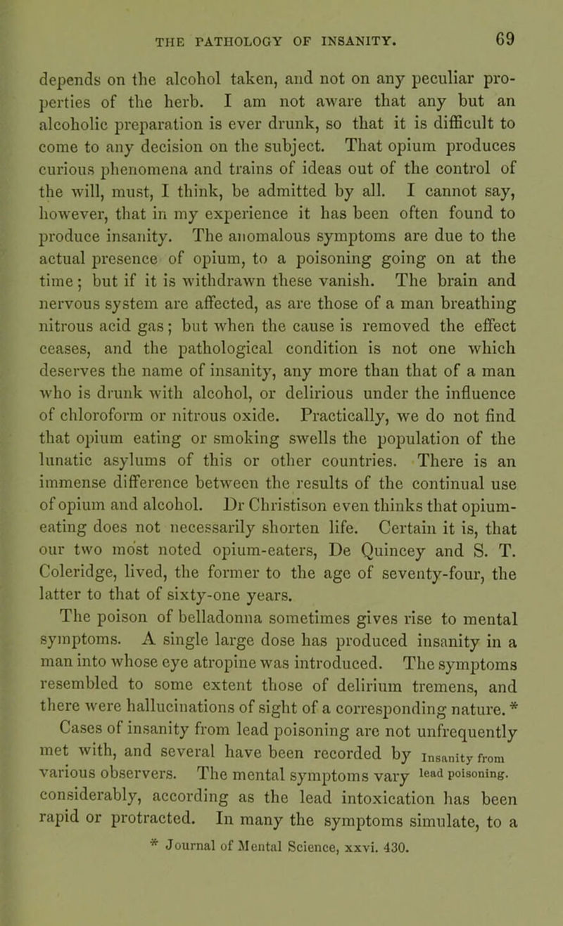 depends on the alcohol taken, and not on any peculiar pro- perties of the herb. I am not aware that any but an alcoholic preparation is ever drunk, so that it is difficult to come to any decision on the subject. That opium produces curious phenomena and trains of ideas out of the control of the will, must, I think, be admitted by all. I cannot say, however, that in my experience it has been often found to produce insanity. The anomalous symptoms are due to the actual presence of opium, to a poisoning going on at the time; but if it is withdrawn these vanish. The brain and nervous system are affected, as are those of a man breathing nitrous acid gas; but when the cause is removed the effect ceases, and the pathological condition is not one which deserves the name of insanity, any more than that of a man who is drunk with alcohol, or delirious under the influence of chloroform or nitrous oxide. Practically, we do not find that opium eating or smoking swells the population of the lunatic asylums of this or other countries. There is an immense difference between the results of the continual use of opium and alcohol. Dr Christison even thinks that opium- eating does not necessarily shorten life. Certain it is, that our two most noted opium-eaters, De Quincey and S. T. Coleridge, lived, the former to the age of seventy-four, the latter to that of sixty-one years. The poison of belladonna sometimes gives rise to mental symptoms. A single large dose has produced insanity in a man into whose eye atropine was introduced. The symptoms resembled to some extent those of delirium tremens, and there were hallucinations of sight of a corresponding nature. * Cases of insanity from lead poisoning are not unfrcquently met with, and several have been recorded by insanity from various observers. The mental symptoms vary lead poisoning, considerably, according as the lead intoxication has been rapid or protracted. In many the symptoms simulate, to a * Journal of Mental Science, xxvi. 430.