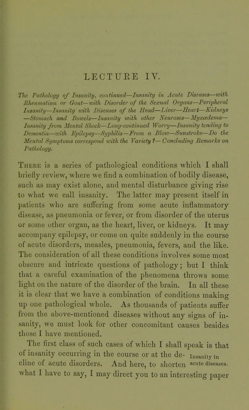 LECTUEE IV. The Pathology of Insanity, continued—Insanity in Acute Diseases—with Rheumatism or Gout—with Disorder of the Sexual Organs—Peripheral Insanity—Insanity with Diseases of the Head—Liver—Heart—Kidneys —Stomach and Bowels—Insanity with other Neuroses—Myxcedema— Insanity from Mental Shock—Long-continued Worry—Insanity tending to Dementia—with Epilepsy—Syphilis—From a Bloio—Sunstroke—Do the Mental Symptoms correspond with the Variety ?— Concluding Remarks on Pathology. There is a series of pathological conditions which I shall briefly review, where we find a combination of bodily disease, such as may exist alone, and mental disturbance giving rise to what we call insanity. The latter may present itself in patients who are suffering from some acute inflammatory disease, as pneumonia or fever, or from disorder of the uterus or some other organ, as the heart, liver, or kidneys. It may accompany epilepsy, or come on quite suddenly in the course of acute disorders, measles, pneumonia, fevers, and the like. The consideration of all these conditions involves some most obscure and intricate questions of pathology; but I think that a careful examination of the phenomena throws some light on the nature of the disorder of the brain. In all these it is clear that we have a combination of conditions making up one pathological whole. As thousands of patients suffer from the above-mentioned diseases without any signs of in- sanity, we must look for other concomitant causes besides those I have mentioned. The first class of such cases of which I shall speak is that of insanity occurring in the course or at the de- insanity in cline of acute disorders. And here, to shorten acute diseases, what I have to say, I may direct you to an interesting paper