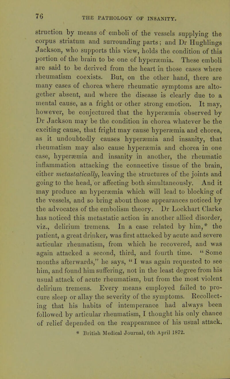 V struction by means of emboli of the vessels supplying the corpus striatum and surrounding parts; and Dr llughlings Jackson, who supports this view, holds the condition of this portion of the brain to be one of hypersemia. These emboli are said to be derived from the heart in those cases where rheumatism coexists. But, on the other hand, there are many cases of chorea where rheumatic symptoms are alto- gether absent, and where the disease is clearly due to a mental cause, as a fright or other strong emotion. It may, however, be conjectured that the hypersemia observed by Dr Jackson may be the condition in chorea whatever be the exciting cause, that fright may cause hypersemia and chorea, as it undoubtedly causes hypersemia and insanity, that rheumatism may also cause hypersemia and chorea in one case, hypersemia and insanity in another, the rheumatic inflammation attacking the connective tissue of the brain, either metastatically, leaving the structures of the joints and going to the head, or affecting both simultaneously. And it may produce an hypersemia which will lead to blocking of the vessels, and so bring about those appearances noticed by the advocates of the embolism theory. Dr Lockhart Clarke has noticed this metastatic action in another allied disorder, viz., delirium tremens. In a case related by him,* the patient, a great drinker, was first attacked by acute and severe articular rheumatism, from which he recovered, and was again attacked a second, third, and fourth time. “ Some months afterwards,” he says, “ I was again requested to see him, and found him suffering, not in the least degree from his usual attack of acute rheumatism, but from the most violent delirium tremens. Every means employed failed to pro- cure sleep or allay the severity of the symptoms. Recollect- ing that his habits of intemperance had always been followed by articular rheumatism, I thought his only chance of relief depended on the reappearance of his usual attack. * British Medical Journal, 6th April 1872.